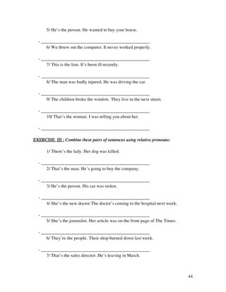 44
5/ He’s the person. He wanted to buy your house.
- ________________________________________________
6/ We threw out the computer. It never worked properly.
- ________________________________________________
7/ This is the lion. It’s been ill recently.
- ________________________________________________
8/ The man was badly injured. He was driving the car.
- ________________________________________________
9/ The children broke the window. They live in the next street.
- ________________________________________________
10/ That’s the woman. I was telling you about her.
- ________________________________________________
EXERCISE III :EXERCISE III :EXERCISE III :EXERCISE III : Combine these pairs of sentences using relative pronouns:Combine these pairs of sentences using relative pronouns:Combine these pairs of sentences using relative pronouns:Combine these pairs of sentences using relative pronouns:
1/ There’s the lady. Her dog was killed.
- ________________________________________________
2/ That’s the man. He’s going to buy the company.
- ________________________________________________
3/ He’s the person. His car was stolen.
- ________________________________________________
4/ She’s the new doctor.The doctor’s coming to the hospital next week.
- ________________________________________________
5/ She’s the journalist. Her article was on the front page of The Times.
- ________________________________________________
6/ They’re the people. Their shop burned down last week.
- ________________________________________________
7/ That’s the sales director. He’s leaving in March.
 