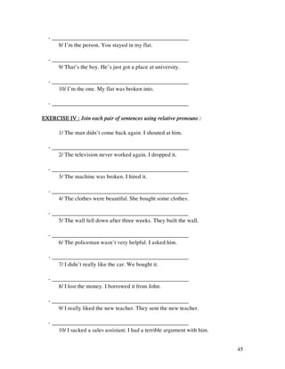 45
- ________________________________________________
8/ I’m the person. You stayed in my flat.
- ________________________________________________
9/ That’s the boy. He’s just got a place at university.
- ________________________________________________
10/ I’m the one. My flat was broken into.
- ________________________________________________
EXERCISE IV :EXERCISE IV :EXERCISE IV :EXERCISE IV : Join each pair of sentences using relative pronouns :Join each pair of sentences using relative pronouns :Join each pair of sentences using relative pronouns :Join each pair of sentences using relative pronouns :
1/ The man didn’t come back again. I shouted at him.
- ________________________________________________
2/ The television never worked again. I dropped it.
- ________________________________________________
3/ The machine was broken. I hired it.
- ________________________________________________
4/ The clothes were beautiful. She bought some clothes.
- ________________________________________________
5/ The wall fell down after three weeks. They built the wall.
- ________________________________________________
6/ The policeman wasn’t very helpful. I asked him.
- ________________________________________________
7/ I didn’t really like the car. We bought it.
- ________________________________________________
8/ I lost the money. I borrowed it from John.
- ________________________________________________
9/ I really liked the new teacher. They sent the new teacher.
- ________________________________________________
10/ I sacked a sales assistant. I had a terrible argument with him.
 