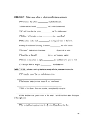 46
- ________________________________________________
EXERCISE VEXERCISE VEXERCISE VEXERCISE V :::: Write where, wheWrite where, wheWrite where, wheWrite where, when, or why to complete these sentences.n, or why to complete these sentences.n, or why to complete these sentences.n, or why to complete these sentences.
1/ We visited the school ___________ my father taught.
2/ I met her last month, ___________ she came to our house.
3/ We all looked at the place ___________ the fire had started.
4/ Did they tell you the reason ___________ they were late?
5/ The cat sat on the wall ___________ it had a good view of the birds.
6/ They arrived in the evening, at a time ___________ we were all out.
7/ I couldn’t understand the reason ___________ they were so rude.
8/ I met him in the cafeù ___________ he was working as a waiter.
9/ I listen to music late at night, ___________ the children have gone to bed.
10/ I bought them in August, ___________ I was in France.
EXERCISE VI :EXERCISE VI :EXERCISE VI :EXERCISE VI : Join each pair of sentences using relativeJoin each pair of sentences using relativeJoin each pair of sentences using relativeJoin each pair of sentences using relative pronouns or adverbs.pronouns or adverbs.pronouns or adverbs.pronouns or adverbs.
1/ We need a room. We can study in that room.
- ________________________________________________
2/ Swimming makes people strong. It is a good sport.
- ________________________________________________
3/ This is Mrs.Jones. Her son won the championship last year.
- ________________________________________________
4/ The Smiths were given rooms in the hotel. Their house had been destroyed
in the explosion.
- ________________________________________________
5/ He invited her to eat out on a day. It rained heavily on that day.
 