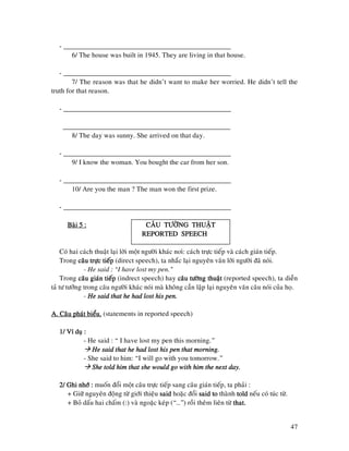 47
- ________________________________________________
6/ The house was built in 1945. They are living in that house.
- ________________________________________________
7/ The reason was that he didn’t want to make her worried. He didn’t tell the
truth for that reason.
- ________________________________________________
________________________________________________
8/ The day was sunny. She arrived on that day.
- ________________________________________________
9/ I know the woman. You bought the car from her son.
- ________________________________________________
10/ Are you the man ? The man won the first prize.
- ________________________________________________
Baøi 5 :Baøi 5 :Baøi 5 :Baøi 5 : CAÂU TÖÔØNG THUAÄTCAÂU TÖÔØNG THUAÄTCAÂU TÖÔØNG THUAÄTCAÂU TÖÔØNG THUAÄT
RRRREPORTED SPEECHEPORTED SPEECHEPORTED SPEECHEPORTED SPEECH
Coù hai caùch thuaät laïi lôøi moät ngöôøi khaùc noiù: caùch tröïc tieáp vaø caùch giaùn tieáp.
Trong caâu tröïc tieápcaâu tröïc tieápcaâu tröïc tieápcaâu tröïc tieáp (direct speech), ta nhaéc laïi nguyeân vaên lôøi ngöôøi ñaõ noùi.
- He said : “I have lost my pen.”
Trong caâu giaùn tiecaâu giaùn tiecaâu giaùn tiecaâu giaùn tieápápápáp (indrect speech) hay caâu töôøng thuaätcaâu töôøng thuaätcaâu töôøng thuaätcaâu töôøng thuaät (reported speech), ta dieãn
taû tö töôûng trong caâu ngöôøi khaùc noùi maø khoâng caàn laäp laïi nguyeân vaên caâu noùi cuûa hoï.
- He said that he had lost his pen.He said that he had lost his pen.He said that he had lost his pen.He said that he had lost his pen.
A. Caâu phaùt bieåu.A. Caâu phaùt bieåu.A. Caâu phaùt bieåu.A. Caâu phaùt bieåu. (statements in reported speech)
1/ Ví duï :1/ Ví duï :1/ Ví duï :1/ Ví duï :
- He said : “ I have lost my pen this morning.”
He said that he had lost his pen that morning.He said that he had lost his pen that morning.He said that he had lost his pen that morning.He said that he had lost his pen that morning.
- She said to him: “I will go with you tomorrow.”
She told him that she would go with him the next day.She told him that she would go with him the next day.She told him that she would go with him the next day.She told him that she would go with him the next day.
2/ Ghi nhôù :2/ Ghi nhôù :2/ Ghi nhôù :2/ Ghi nhôù : muoán ñoåi moät caâu tröïc tieáp sang caâu giaùn tieáp, ta phaûi :
+ Giöõ nguyeân ñoäng töø giôùi thieäu saidsaidsaidsaid hoaëc ñoåi said tosaid tosaid tosaid to thaønh toldtoldtoldtold neáu coù tuùc töø.
+ Boû daáu hai chaám (:) vaø ngoaëc keùp (“…”) roài theâm lieân töø that.that.that.that.
 