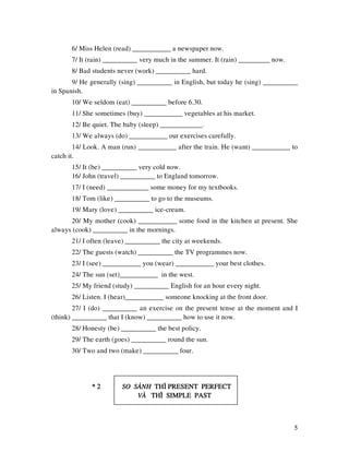 5
6/ Miss Helen (read) ___________ a newspaper now.
7/ It (rain) __________ very much in the summer. It (rain) _________ now.
8/ Bad students never (work) __________ hard.
9/ He generally (sing) __________ in English, but today he (sing) __________
in Spanish.
10/ We seldom (eat) __________ before 6.30.
11/ She sometimes (buy) ___________ vegetables at his market.
12/ Be quiet. The baby (sleep) ____________.
13/ We always (do) ___________ our exercises carefully.
14/ Look. A man (run) ___________ after the train. He (want) ___________ to
catch it.
15/ It (be) __________ very cold now.
16/ John (travel) __________ to England tomorrow.
17/ I (need) ____________ some money for my textbooks.
18/ Tom (like) __________ to go to the museums.
19/ Mary (love) __________ ice-cream.
20/ My mother (cook) ___________ some food in the kitchen at present. She
always (cook) __________ in the mornings.
21/ I often (leave) __________ the city at weekends.
22/ The guests (watch) __________ the TV programmes now.
23/ I (see) ___________ you (wear) ___________ your best clothes.
24/ The sun (set)___________ in the west.
25/ My friend (study) __________ English for an hour every night.
26/ Listen. I (hear)___________ someone knocking at the front door.
27/ I (do) __________ an exercise on the present tense at the moment and I
(think) __________ that I (know) __________ how to use it now.
28/ Honesty (be) __________ the best policy.
29/ The earth (goes) __________ round the sun.
30/ Two and two (make) __________ four.
* 2* 2* 2* 2 SO SAÙNHSO SAÙNHSO SAÙNHSO SAÙNH THÌ PRESENT PERFECTTHÌ PRESENT PERFECTTHÌ PRESENT PERFECTTHÌ PRESENT PERFECT
VAØVAØVAØVAØ THÌ SIMPLE PASTTHÌ SIMPLE PASTTHÌ SIMPLE PASTTHÌ SIMPLE PAST
 