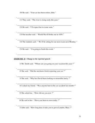 51
10/ He said : “Your car has been stolen, John.”
- _________________________________________________________
11/ They said : “The river is rising early this year.”
- _________________________________________________________
12/ He said : “I’ll expect her to come soon.”
- _________________________________________________________
13/ Our teacher said : “ World War II broke out in 1939.”
- _________________________________________________________
14/ The students said : “ We’ll be sitting for our next exam next Monday.”
- _________________________________________________________
15/ He said : “ I’m going to finish this work.”
- _________________________________________________________
EXERCISE IIEXERCISE IIEXERCISE IIEXERCISE II :::: Change to the reported speech:Change to the reported speech:Change to the reported speech:Change to the reported speech:
1/ Mr. Smith said : “Where are you going on your vacation this year ?”
- _________________________________________________________
2/ She said : “Did the mechanis finish repairing your car ?”
- _________________________________________________________
3/ She said : “Why has David been looking so miserable lately ?”
- _________________________________________________________
4/ I asked my friend : “Was anyone hurt in the car accident last month ?”
- _________________________________________________________
5/ She asked me : “How old are you now ?”
- _________________________________________________________
6/ He said to her : “Have you been to town today ?”
- _________________________________________________________
7/ John said : “How long does it take you to get to London, Mary ?”
 