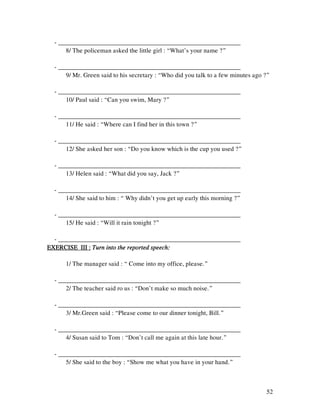 52
- _________________________________________________________
8/ The policeman asked the little girl : “What’s your name ?”
- _________________________________________________________
9/ Mr. Green said to his secretary : “Who did you talk to a few minutes ago ?”
- _________________________________________________________
10/ Paul said : “Can you swim, Mary ?”
- _________________________________________________________
11/ He said : “Where can I find her in this town ?”
- _________________________________________________________
12/ She asked her son : “Do you know which is the cup you used ?”
- _________________________________________________________
13/ Helen said : “What did you say, Jack ?”
- _________________________________________________________
14/ She said to him : “ Why didn’t you get up early this morning ?”
- _________________________________________________________
15/ He said : “Will it rain tonight ?”
- _________________________________________________________
EXERCISE III :EXERCISE III :EXERCISE III :EXERCISE III : Turn into the reported speech:Turn into the reported speech:Turn into the reported speech:Turn into the reported speech:
1/ The manager said : “ Come into my office, please.”
- _________________________________________________________
2/ The teacher said ro us : “Don’t make so much noise.”
- _________________________________________________________
3/ Mr.Green said : “Please come to our dinner tonight, Bill.”
- _________________________________________________________
4/ Susan said to Tom : “Don’t call me again at this late hour.”
- _________________________________________________________
5/ She said to the boy : “Show me what you have in your hand.”
 
