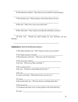 53
- _________________________________________________________
6/ The policeman ordered : “Stay where you are and don’t touch anything.”
- _________________________________________________________
7/ The old lady said : “Will you please water these flowers for me.”
- _________________________________________________________
8/ She said : “Don’t leave your coat on this chair.”
- _________________________________________________________
9/ She said to him : “Don’t speak to me like that and behave yourself.”
- _________________________________________________________
10/ Peter said : “Would you mind lending me your dictionary till next
Monday.”
- _________________________________________________________
EXERCISE IV :EXERCISE IV :EXERCISE IV :EXERCISE IV : Rewrite the following sentences:Rewrite the following sentences:Rewrite the following sentences:Rewrite the following sentences:
1/ The flight attendant said : “Don’t forget to fasten your seat belts.”
The flight attendant reminded _________________________________
2/ The policeman said to her : “Show me your driving licence.”
The policeman ordered ____________________________________
3/ He said : “Did you see Mary yesterday ?”
He wanted to know ______________________________________
4/ He said : “Would you mind telling me the time ?”
He told _______________________________________________
5/ I said to my friend : “When did you buy your new car ?
I asked ________________________________________________
6/ My friend said to me : “We have known everything about that.”
My friend told ___________________________________________
7/ I wondered why there were so many people at the station that day.
I said : “__________________________________________________
 
