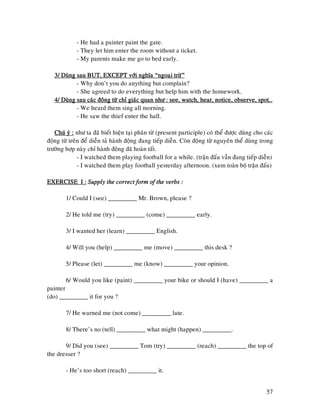 57
- He had a painter paint the gate.
- They let him enter the room without a ticket.
- My parents make me go to bed early.
3/ Duøng sau BUT, EXCEPT vôùi nghóa “ngoaïi tröø”3/ Duøng sau BUT, EXCEPT vôùi nghóa “ngoaïi tröø”3/ Duøng sau BUT, EXCEPT vôùi nghóa “ngoaïi tröø”3/ Duøng sau BUT, EXCEPT vôùi nghóa “ngoaïi tröø”
- Why don’t you do anything but complain?
- She agreed to do everything but help him with the homework.
4/ Duøng sau caùc ñoäng töø chæ giaùc quan nhö : see, watch, hear, notice, obser4/ Duøng sau caùc ñoäng töø chæ giaùc quan nhö : see, watch, hear, notice, obser4/ Duøng sau caùc ñoäng töø chæ giaùc quan nhö : see, watch, hear, notice, obser4/ Duøng sau caùc ñoäng töø chæ giaùc quan nhö : see, watch, hear, notice, observe, spot…ve, spot…ve, spot…ve, spot…
- We heard them sing all morning.
- He saw the thief enter the hall.
Chuù yù :Chuù yù :Chuù yù :Chuù yù : nhö ta ñaõ bieát hieän taïi phaân töø (present participle) coù theå ñöôïc duøng cho caùc
ñoäng töø treân ñeå dieãn taû haønh ñoäng ñang tieáp dieãn. Coøn ñoäng töø nguyeân theå duøng trong
tröôøng hôïp naøy chæ haønh ñoäng ñaõ hoaøn taát.
- I watched them playing football for a while. (traän ñaáu vaãn ñang tieáp dieãn)
- I watched them play football yesterday afternoon. (xem toaøn boä traän ñaáu)
EXERCISE I :EXERCISE I :EXERCISE I :EXERCISE I : SupplySupplySupplySupply the correct form of the verbs :the correct form of the verbs :the correct form of the verbs :the correct form of the verbs :
1/ Could I (see) _________ Mr. Brown, please ?
2/ He told me (try) _________ (come) _________ early.
3/ I wanted her (learn) _________ English.
4/ Will you (help) _________ me (move) _________ this desk ?
5/ Please (let) _________ me (know) _________ your opinion.
6/ Would you like (paint) _________ your bike or should I (have) _________ a
painter
(do) _________ it for you ?
7/ He warned me (not come) _________ late.
8/ There’s no (tell) _________ what might (happen) _________.
9/ Did you (see) _________ Tom (try) _________ (reach) _________ the top of
the dresser ?
- He’s too short (reach) _________ it.
 