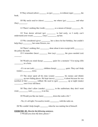 59
9/ They refused (allow) _______ us (go) _______ in without (sign) _______ the
book.
10/ My uncle used to (show) _________ me where (go) _________ and what
(buy) ________.
11/ There’s nothing like (walk) _________ as a means of (keep) _________ fit.
12/ Your doctor advised (go) _________ to bed early, so I really can’t
understand your (want) _________ (stay) _________ up late.
13/ We considered (give) _________ her a dress for her birthday, but couldn’t
help (buy) _________ her some flowers, too.
14/ There’s nothing (be) _________ done about it now except (tell) _________
the police the truth.
15/ I remember (hear) ________ him (say) ________ the grass needed (cut)
_______.
16/ Would you mind (keep) _________ quiet for a moment ? I’m trying (fill)
_________ in a form.
- It’s no use (ask) _________ children (keep) _________ quiet. They can’t help
(make) _________ noise.
17/ The miser spent all his time (count) _________ his money and (think)
_________ up new hiding places. He kept (move) _________ it about because he was
terrified of (be) _________ robbed. He used to (get) _________ up at night (make)
_________ sure it was still there.
18/ They don’t allow (smoke) _________ in the auditorium; they don’t want
(risk) _________ (set) _________ it on fire.
19/ Would you like me (turn) _________ down the radio a bit ?
- No, it’s all right. I’m used to (work) _________ with the radio on.
20/ We couldn’t help (laugh) ________ when he was making fun of himself.
EXERCISE III :EXERCISE III :EXERCISE III :EXERCISE III : Rewrite the following sentences.Rewrite the following sentences.Rewrite the following sentences.Rewrite the following sentences.
1/ Would you close the door, please ?
 