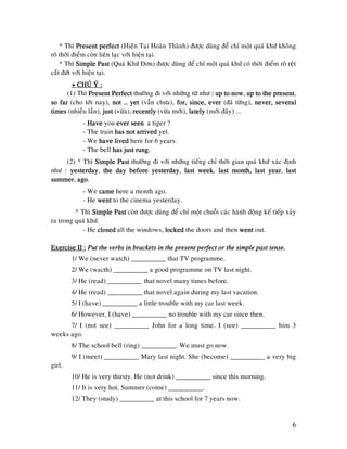 6
* Thì PresentPresentPresentPresent perfectperfectperfectperfect (Hieän Taïi Hoaøn Thaønh) ñöôïc duøng ñeå chæ moät quaù khöù khoâng
roõ thôøi ñieåm coøn lieân laïc vôùi hieän taïi.
* Thì Simple PastSimple PastSimple PastSimple Past (Quaù Khöù Ñôn) ñöôïc duøng ñeå chæ moät quaù khöù coù thôøi ñieåm roõ reät
caét ñöùt vôùi hieän taïi.
+ CHUÙ+ CHUÙ+ CHUÙ+ CHUÙ YÙ :YÙ :YÙ :YÙ :
(1) Thì Present PerfectPresent PerfectPresent PerfectPresent Perfect thöôøng ñi vôùi nhöõng töø nhö : up to now: up to now: up to now: up to now, up toup toup toup to the presentthe presentthe presentthe present,
so farso farso farso far (cho tôùi nay), not … yetnot … yetnot … yetnot … yet (vaãn chöa), for, since, everfor, since, everfor, since, everfor, since, ever (ñaõ töøng), never, severalnever, severalnever, severalnever, several
timestimestimestimes (nhieàu laàn), justjustjustjust (vöøa), recentlyrecentlyrecentlyrecently (vöøa môùi), latelylatelylatelylately (môùi ñaây) ...
- HaveHaveHaveHave you ever seenever seenever seenever seen a tiger ?
- The train has not arrivedhas not arrivedhas not arrivedhas not arrived yet.
- We have livedhave livedhave livedhave lived here for 6 years.
- The bell has just rung.has just rung.has just rung.has just rung.
(2) * Thì Simple PastSimple PastSimple PastSimple Past thöôøng ñi vôùi nhöõng tieáng chæ thôøi gian quaù khöù xaùc ñònh
nhö : yesterdayyesterdayyesterdayyesterday, the day before yestthe day before yestthe day before yestthe day before yesterdayerdayerdayerday, last weeklast weeklast weeklast week, last month,last month,last month,last month, last yearlast yearlast yearlast year, lastlastlastlast
summersummersummersummer, agoagoagoago.
- We camecamecamecame here a month ago.
- He wentwentwentwent to the cinema yesterday.
* Thì Simple PastSimple PastSimple PastSimple Past coøn ñöôïc duøng ñeå chæ moät chuoãi caùc haønh ñoäng keá tieáp xaûy
ra trong quaù khöù.
- He closedclosedclosedclosed all the windows, lockedlockedlockedlocked the doors and then wentwentwentwent out.
Exercise II :Exercise II :Exercise II :Exercise II : Put the verbs in brackets in the present perfect or the simple past tense.Put the verbs in brackets in the present perfect or the simple past tense.Put the verbs in brackets in the present perfect or the simple past tense.Put the verbs in brackets in the present perfect or the simple past tense.
1/ We (never watch) __________ that TV programme.
2/ We (wacth) __________ a good programme on TV last night.
3/ He (read) __________ that novel many times before.
4/ He (read) __________ that novel again during my last vacation.
5/ I (have) __________ a little trouble with my car last week.
6/ However, I (have) __________ no trouble with my car since then.
7/ I (not see) __________ John for a long time. I (see) __________ him 3
weeks ago.
8/ The school bell (ring) __________. We must go now.
9/ I (meet) __________ Mary last night. She (become) __________ a very big
girl.
10/ He is very thirsty. He (not drink) __________ since this morning.
11/ It is very hot. Summer (come) __________.
12/ They (study) __________ at this school for 7 years now.
 
