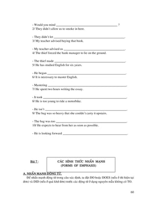 60
- Would you mind _______________________________________ ?
2/ They didn’t allow us to smoke in here.
- They didn’t let _____________________________________________.
3/ My teacher advised buying that book.
- My teacher advised us _______________________________________.
4/ The thief forced the bank manager to lie on the ground.
- The thief made _____________________________________________.
5/ He has studied English for six years.
- He began __________________________________________________.
6/ It is necessary to master English.
- Mastering __________________________________________________.
7/ He spent two hours writing the essay.
- It took _____________________________________________________.
8/ He is too young to ride a motorbike.
- He isn’t ____________________________________________________.
9/ The bag was so heavy that she couldn’t carry it upstairs.
- The bag was too _____________________________________________.
10/ He expects to hear from her as soon as possible.
- He is looking forward _________________________________________.
Baøi 7Baøi 7Baøi 7Baøi 7 : CAÙCCAÙCCAÙCCAÙC HÌNH THÖÙC NHAÁN MAÏNHHÌNH THÖÙC NHAÁN MAÏNHHÌNH THÖÙC NHAÁN MAÏNHHÌNH THÖÙC NHAÁN MAÏNH
(FORMS OF EMPHASIS)(FORMS OF EMPHASIS)(FORMS OF EMPHASIS)(FORMS OF EMPHASIS)
A. NHAÁN MAÏNH ÑOÄNG TÖØ.A. NHAÁN MAÏNH ÑOÄNG TÖØ.A. NHAÁN MAÏNH ÑOÄNG TÖØ.A. NHAÁN MAÏNH ÑOÄNG TÖØ.
Ñeå nhaán maïnh ñoäng töø trong caâu xaùc ñònh, ta ñaët DO hoaëc DOES (neáu ôû thì hieän taïi
ñôn) vaø DID (neáu ôû quaù khöù ñôn) tröôùc caùc ñoäng töø ôû daïng nguyeân maãu khoâng coù TO.
 