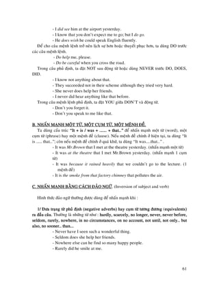 61
- I did see him at the airport yesterday.
- I know that you don’t expect me to go; but I do go.
- He does wish he could speak English fluently.
Ñeå cho caâu meänh leänh trôû neân lòch söï hôn hoaëc thuyeát phuïc hôn, ta duøng DO tröôùc
caùc caâu meänh leänh.
- Do help me, please.
- Do be careful when you cross the road.
Trong caâu phuû ñònh, ta ñaët NOT sau ñoäng töø hoaëc duøng NEVER tröôùc DO, DOES,
DID.
- I know not anything about that.
- They succeeded not in their scheme although they tried very hard.
- She never does help her friends.
- I never did hear anything like that before.
Trong caâu meänh leänh phuû ñònh, ta ñaët YOU giöõa DON’T vaø ñoäng töø.
- Don’t you forget it.
- Don’t you speak to me like that.
B. NHAÁN MAÏNH MOÄT TÖØ, MOÄT CUB. NHAÁN MAÏNH MOÄT TÖØ, MOÄT CUB. NHAÁN MAÏNH MOÄT TÖØ, MOÄT CUB. NHAÁN MAÏNH MOÄT TÖØ, MOÄT CUÏM TÖØ, MOÄT MEÄNH ÑEÀ.ÏM TÖØ, MOÄT MEÄNH ÑEÀ.ÏM TÖØ, MOÄT MEÄNH ÑEÀ.ÏM TÖØ, MOÄT MEÄNH ÑEÀ.
Ta duøng caáu truùc “It + is / was + ……… + that…”“It + is / was + ……… + that…”“It + is / was + ……… + that…”“It + is / was + ……… + that…” ñeå nhaán maïnh moät töø (word), moät
cuïm töø (phrase) hay moät meänh ñeà (clause). Neáu meänh ñeà chính ôû hieän taïi, ta duøng “It
is ……. that…”; coøn neáu meänh ñeà chính ôû quaù khöù, ta duøng “It was……that…” .
- It was Mr.Brown that I met at the theatre yesterday. (nhaán maïnh moät töø)
- It was at the theatre that I met Mr.Brown yesterday. (nhaán maïnh 1 cuïm
töø)
- It was because it rained heavily that we couldn’t go to the lecture. (1
meänh ñeà)
- It is the smoke from that factory chimney that pollutes the air.
C. NHAÁN MAÏNH BAÈNG CAÙCH ÑAÛO NGÖÕC. NHAÁN MAÏNH BAÈNG CAÙCH ÑAÛO NGÖÕC. NHAÁN MAÏNH BAÈNG CAÙCH ÑAÛO NGÖÕC. NHAÁN MAÏNH BAÈNG CAÙCH ÑAÛO NGÖÕ. (Inversion of subject and verb)
Hình thöùc ñaûo ngöõ thöôøng ñöôïc duøng ñeå nhaán maïnh khi :
1/ Ñöa traïng töø phuû ñònh (neg1/ Ñöa traïng töø phuû ñònh (neg1/ Ñöa traïng töø phuû ñònh (neg1/ Ñöa traïng töø phuû ñònh (negative adverbs) hay cuïm töø töông ñöôngative adverbs) hay cuïm töø töông ñöôngative adverbs) hay cuïm töø töông ñöôngative adverbs) hay cuïm töø töông ñöông (equivalents)equivalents)equivalents)equivalents)
ra ñaàu caâu.ra ñaàu caâu.ra ñaàu caâu.ra ñaàu caâu. Thöôøng laø nhöõng töø nhö : hardly, scarcely, no longer, never, neverhardly, scarcely, no longer, never, neverhardly, scarcely, no longer, never, neverhardly, scarcely, no longer, never, never before,before,before,before,
seldom, rarely, nowhere, in no circumstances, on no account, not until,seldom, rarely, nowhere, in no circumstances, on no account, not until,seldom, rarely, nowhere, in no circumstances, on no account, not until,seldom, rarely, nowhere, in no circumstances, on no account, not until, not only… butnot only… butnot only… butnot only… but
also, no sooner… than…also, no sooner… than…also, no sooner… than…also, no sooner… than…....
- Never have I seen such a wonderful thing.
- Seldom does she help her friends.
- Nowhere else can he find so many happy people.
- Rarely did he smile at me.
 