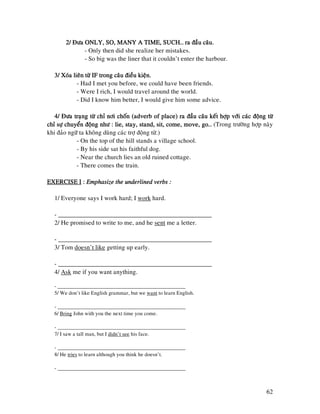 62
2/ Ñöa ONLY, SO, MANY A TIME, SUCH… ra ñaàu caâu.2/ Ñöa ONLY, SO, MANY A TIME, SUCH… ra ñaàu caâu.2/ Ñöa ONLY, SO, MANY A TIME, SUCH… ra ñaàu caâu.2/ Ñöa ONLY, SO, MANY A TIME, SUCH… ra ñaàu caâu.
- Only then did she realize her mistakes.
- So big was the liner that it couldn’t enter the harbour.
3/ Xoùa lieân töø IF trong caâu ñieàu kieän.3/ Xoùa lieân töø IF trong caâu ñieàu kieän.3/ Xoùa lieân töø IF trong caâu ñieàu kieän.3/ Xoùa lieân töø IF trong caâu ñieàu kieän.
- Had I met you before, we could have been friends.
- Were I rich, I would travel around the world.
- Did I know him better, I would give him some advice.
4/ Ñöa traïng töø chæ nôi choán (adverb of place) ra ñaàu caâu keát hôïp vôùi caùc ñoäng4/ Ñöa traïng töø chæ nôi choán (adverb of place) ra ñaàu caâu keát hôïp vôùi caùc ñoäng4/ Ñöa traïng töø chæ nôi choán (adverb of place) ra ñaàu caâu keát hôïp vôùi caùc ñoäng4/ Ñöa traïng töø chæ nôi choán (adverb of place) ra ñaàu caâu keát hôïp vôùi caùc ñoäng töøtöøtöøtöø
chæ söï chuyeån ñoäng nhö : lie, stay, stand, sit, come, move, go…chæ söï chuyeån ñoäng nhö : lie, stay, stand, sit, come, move, go…chæ söï chuyeån ñoäng nhö : lie, stay, stand, sit, come, move, go…chæ söï chuyeån ñoäng nhö : lie, stay, stand, sit, come, move, go… (Trong tröôøng hôïp naøy
khi ñaûo ngöõ ta khoâng duøng caùc trôï ñoäng töø.)
- On the top of the hill stands a village school.
- By his side sat his faithful dog.
- Near the church lies an old ruined cottage.
- There comes the train.
EXERCISE IEXERCISE IEXERCISE IEXERCISE I :::: Emphasize the underlined verbs :Emphasize the underlined verbs :Emphasize the underlined verbs :Emphasize the underlined verbs :
1/ Everyone says I work hard; I work hard.
- ________________________________________________
2/ He promised to write to me, and he sent me a letter.
- ________________________________________________
3/ Tom doesn’t like getting up early.
- ________________________________________________
4/ Ask me if you want anything.
- ________________________________________________
5/ We don’t like English grammar, but we want to learn English.
- ________________________________________________
6/ Bring John with you the next time you come.
- ________________________________________________
7/ I saw a tall man, but I didn’t see his face.
- ________________________________________________
8/ He tries to learn although you think he doesn’t.
- ________________________________________________
 