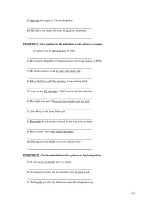 63
9/ Don’t do that again or I’ll call the police.
- ________________________________________________
10/ He didn’t say much, but what he said was important.
- ________________________________________________
EXERCISE II :EXERCISE II :EXERCISE II :EXERCISE II : Give emphasis to the underlined words, phrsaes or clauses :Give emphasis to the underlined words, phrsaes or clauses :Give emphasis to the underlined words, phrsaes or clauses :Give emphasis to the underlined words, phrsaes or clauses :
1/ I paid a visit to Ha Long Bay in 1966.
- ________________________________________________
2/ The Socialist Republic of Vietnam came into being on July 2, 1976.
- ________________________________________________
3/ Mr. Green went to work in spite of his bad cold.
- ________________________________________________
4/ When I left for work this morning, it was raining hard.
- ________________________________________________
5/ I want to see the manager; I don’t want to see his assistant.
- ________________________________________________
6/ The flight was put off because the weather was too bad.
- ________________________________________________
7/ I met Mary at the party last night.
- ________________________________________________
8/ The words do not matter so much as the way you say them.
- ________________________________________________
9/ They couldn’t solve this serious problem.
- ________________________________________________
10/ Did you start the flight or was it someone else ?
- ________________________________________________
EXERCISE III :EXERCISE III :EXERCISE III :EXERCISE III : Put the underlined words or phrases at the front position :Put the underlined words or phrases at the front position :Put the underlined words or phrases at the front position :Put the underlined words or phrases at the front position :
1/ He has never in his life been so happy.
- ________________________________________________
2/ He managed to pass the examination only by hard work.
- ________________________________________________
3/ I had hardly got into the bathroom when the telephone rang.
 