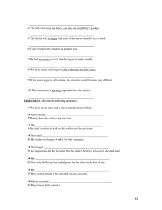 64
- ________________________________________________
4/ The ball went over the fence and into our neighbour’s garden.
- ________________________________________________
5/ The doctor was so angry that none of the nurses dared to say a word.
- ________________________________________________
6/ I can’t explain the situation in another way.
- ________________________________________________
7/ He had no sooner arrived than he began to make trouble.
- ________________________________________________
8/ We have made real progress only within the last fifty years.
- ________________________________________________
9/ If the union were to call a strike, the situation would become very difficult.
- ________________________________________________
10/ This instrument is not only expensive but also useless.
- ________________________________________________
EXERCISE IV :EXERCISE IV :EXERCISE IV :EXERCISE IV : Rewrite the follRewrite the follRewrite the follRewrite the following sentences :owing sentences :owing sentences :owing sentences :
1/ We have never seen such a clean and tidy house before.
Never before __________________________________________
2/ Rarely does she come to see me now.
She _________________________________________________
3/ He didn’t realize he had lost his wallet until he got home.
Not until ____________________________________________
4/ My father no longer works for this company.
No longer ____________________________________________
5/ So suspicious did he become that he didn’t believe whatever she had said.
He __________________________________________________
6/ Not only did he refuse to help me but he also made fun of me.
He __________________________________________________
7/ This switch mustn’t be touched on any account.
On no account __________________________________________
8/ They know little about it.
 