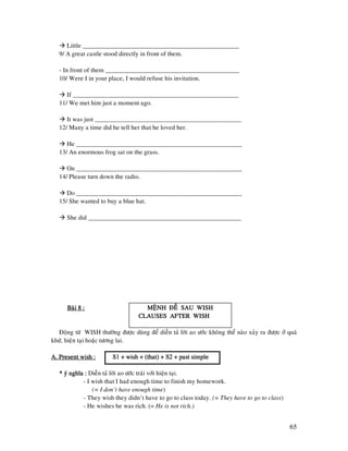 65
Little _________________________________________________
9/ A great castle stood directly in front of them.
- In front of them __________________________________________
10/ Were I in your place, I would refuse his invitation.
If ____________________________________________________
11/ We met him just a moment ago.
It was just ______________________________________________
12/ Many a time did he tell her that he loved her.
He ____________________________________________________
13/ An enormous frog sat on the grass.
On ____________________________________________________
14/ Please turn down the radio.
Do ____________________________________________________
15/ She wanted to buy a blue hat.
She did ________________________________________________
Baøi 8 :Baøi 8 :Baøi 8 :Baøi 8 : MEÄNH ÑEÀ SAU WISHMEÄNH ÑEÀ SAU WISHMEÄNH ÑEÀ SAU WISHMEÄNH ÑEÀ SAU WISH
CLAUSES AFTER WISHCLAUSES AFTER WISHCLAUSES AFTER WISHCLAUSES AFTER WISH
Ñoäng töø WISH thöôøng ñöôïc duøng ñeå dieãn taû lôøi ao öôùc khoâng theå naøo xaûy ra ñöôïc ôû quaù
khöù, hieän taïi hoaëc töông lai.
A. Present wish :A. Present wish :A. Present wish :A. Present wish : S1 + wish + (that) + S2 + past simpleS1 + wish + (that) + S2 + past simpleS1 + wish + (that) + S2 + past simpleS1 + wish + (that) + S2 + past simple
* yù nghóa :* yù nghóa :* yù nghóa :* yù nghóa : Dieãn taû lôøi ao öôùc traùi vôùi hieän taïi.
- I wish that I had enough time to finish my homework.
(= I don’t have enough time)
- They wish they didn’t have to go to class today. (= They have to go to class)
- He wishes he was rich. (= He is not rich.)
 