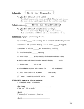 66
B. Past wish :B. Past wish :B. Past wish :B. Past wish : S1 + wish + (that) + S2 + past perfectS1 + wish + (that) + S2 + past perfectS1 + wish + (that) + S2 + past perfectS1 + wish + (that) + S2 + past perfect
* yù nghóa* yù nghóa* yù nghóa* yù nghóa : Dieãn taû lôøi ao öôùc traùi vôùi quaù khöù.
- I wish that I had gone to the cinema last night. (= I didn’t go to the cinema.)
- She wishes she had been here yesterday. (= She wasn’t here yesterday.)
C. Future wish :C. Future wish :C. Future wish :C. Future wish : S1 + wish + (that) + S2 + could / would + verbS1 + wish + (that) + S2 + could / would + verbS1 + wish + (that) + S2 + could / would + verbS1 + wish + (that) + S2 + could / would + verb
* yù nghóa :* yù nghóa :* yù nghóa :* yù nghóa : Dieãn taû lôøi ao öôùc khoâng theå naøo xaûy ra ôû töông lai.
- We wish you could come to the party tonight. (= You can’t come.)
- Mary wishes that she would come with us. (= She won’t come with us.)
EXERCISE I :EXERCISE I :EXERCISE I :EXERCISE I : Supply the correct tense of the verbs :Supply the correct tense of the verbs :Supply the correct tense of the verbs :Supply the correct tense of the verbs :
1/ I wish I (be) _______ here yesterday. You all seem to have had such a good time.
2/ Tom wasn’t able to come to the party.I wish he (come) _______ to my party.
3/ He wishes he (not tell) _______ her the whole story yesterday.
4/ I wish tomorrow (be) _______ a holiday.
5/ I wish I (learn) _______ to play a musical instrument when I was young.
6/ It’s cold and I hate the cold weather. I wish it (not be) _______ so cold.
7/ I wish he (be) _______ with us now.
8/ He didn’t know anything. He wishes I (let) _______ him know earlier.
9/ I didn’t understand. I wish he (speak) _______ more slowly.
10/ I’m sorry I can’t help you. I wish I (help) _______ you.
EXERCISE IIEXERCISE IIEXERCISE IIEXERCISE II :::: Rewrite the following sentences :Rewrite the following sentences :Rewrite the following sentences :Rewrite the following sentences :
1/ He wants to make a great fortune.
- He wishes _________________________________
2/ She won’t visit me again.
- I wish ____________________________________
3/ It was silly of me not to buy that dress.
- I wish ____________________________________
 