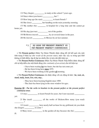 7
13/ They (begin) __________ to study at this school 7 years ago.
14/ Since when (you know) ___________ her ?
15/ How long ago (he start) __________ to learn French ?
16/ She (lose) __________ her handbag on the train yesterday morning.
17/ My mother (be) ________ in hospital for a long time and she cannot go
home yet.
18/ His dog (just run) __________ out of the garden.
19/ Mr Brown (travel) __________ by air several times in the past.
20/ He (travel) ___________ to Mexico by air last summer.
* 3.* 3.* 3.* 3. SO SAÙNHSO SAÙNHSO SAÙNHSO SAÙNH THÌTHÌTHÌTHÌ PRESENT PERFECTPRESENT PERFECTPRESENT PERFECTPRESENT PERFECT VAØVAØVAØVAØ
THÌTHÌTHÌTHÌ PRESENT PERFECT CONTINUOUSPRESENT PERFECT CONTINUOUSPRESENT PERFECT CONTINUOUSPRESENT PERFECT CONTINUOUS
+ Thì Present perfectPresent perfectPresent perfectPresent perfect (Hieän Taïi Hoaøn Thaønh) ñöôïc duøng ñeå chæ keát quaû cuûa moät
tình traïng ôû hieän taïi (the result of the present state), moät vieäc xaûy ra trong quaù khöù
khoâng roõ thôøi ñieåm, laäp ñi laäp laïi nhieàu laàn vaø keùo daøi ñeán hieän taïi.
+ Thì PresentPresentPresentPresent Perfect ContinuousPerfect ContinuousPerfect ContinuousPerfect Continuous (Hieän Taïi Hoaøn Thaønh Tieáp Dieãn) ñöôïc duøng ñeå
chæ söï tieáp dieãn cuûa moät haønh ñoäng (the continuity of an action) cho tôùi hieän taïi.
- I have been waiting forforforfor two hours, but she has not come yet.
- He has been living here sincesincesincesince 1975.
- We have been working in the garden allallallall morning.
+ Thì Present Perfect ContinuousPresent Perfect ContinuousPresent Perfect ContinuousPresent Perfect Continuous coøn ñöôïc duøng vôùi caùc ñoäng töø nhö : lie,lie,lie,lie, wait, sit,wait, sit,wait, sit,wait, sit,
stand, study, learn, live, rest, stay…stand, study, learn, live, rest, stay…stand, study, learn, live, rest, stay…stand, study, learn, live, rest, stay…
- They have been learning English since 1995.
- The chair has been lying in the store window for ages.
Exercise IIIExercise IIIExercise IIIExercise III :::: Put the verbs in brackets in the present perfect or the present perfectPut the verbs in brackets in the present perfect or the present perfectPut the verbs in brackets in the present perfect or the present perfectPut the verbs in brackets in the present perfect or the present perfect
continuous tense.continuous tense.continuous tense.continuous tense.
1/ I (try) __________ to learn French for years, but I (not succeed) __________
yet.
2/ She (read) _________ all the works of Dickens.How many (you read)
_________ ?
3/ I (wait) __________ here nearly half an hour for my girlfriend; do you think
she (forget) __________ to come ?
4/ Mary (rest) __________ in the garden all day because she (be) __________
ill.
 