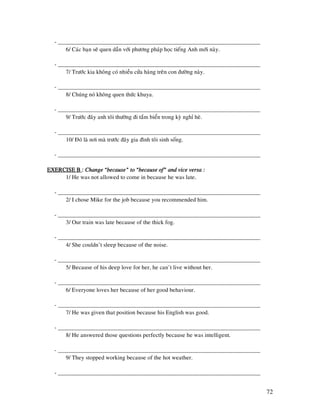 72
- _____________________________________________________________________
6/ Caùc baïn seõ quen daàn vôùi phöông phaùp hoïc tieáng Anh môùi naøy.
- _____________________________________________________________________
7/ Tröôùc kia khoâng coù nhieàu cöûa haøng treân con ñöôøng naøy.
- _____________________________________________________________________
8/ Chuùng noù khoâng quen thöùc khuya.
- _____________________________________________________________________
9/ Tröôùc ñaây anh toâi thöôøng ñi taém bieån trong kyø nghæ heø.
- _____________________________________________________________________
10/ Ñoù laø nôi maø tröôùc ñaây gia ñình toâi sinh soáng.
- _____________________________________________________________________
EXERCISE BEXERCISE BEXERCISE BEXERCISE B :::: Change “because” to “because of” and vice versa :Change “because” to “because of” and vice versa :Change “because” to “because of” and vice versa :Change “because” to “because of” and vice versa :
1/ He was not allowed to come in because he was late.
- _____________________________________________________________________
2/ I chose Mike for the job because you recommended him.
- _____________________________________________________________________
3/ Our train was late because of the thick fog.
- _____________________________________________________________________
4/ She couldn’t sleep because of the noise.
- _____________________________________________________________________
5/ Because of his deep love for her, he can’t live without her.
- _____________________________________________________________________
6/ Everyone loves her because of her good behaviour.
- _____________________________________________________________________
7/ He was given that position because his English was good.
- _____________________________________________________________________
8/ He answered those questions perfectly because he was intelligent.
- _____________________________________________________________________
9/ They stopped working because of the hot weather.
- _____________________________________________________________________
 