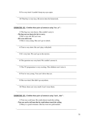75
9/ I’m very tired. I couldn’t keep my eyes open.
- _____________________________________________________________________
10/ That boy is very lazy. He never does his homework.
- _____________________________________________________________________
EXERCISE D2EXERCISE D2EXERCISE D2EXERCISE D2 :::: Combine these pairs of sentences using “too…to” :Combine these pairs of sentences using “too…to” :Combine these pairs of sentences using “too…to” :Combine these pairs of sentences using “too…to” :
1/ The bag was very heavy. She couldn’t carry it.
---- The bag was too heavy for her to carry .The bag was too heavy for her to carry .The bag was too heavy for her to carry .The bag was too heavy for her to carry .
2/ He is very old. He can’t run.
---- He is too old to run.He is too old to run.He is too old to run.He is too old to run.
3/ She is very young. She can’t go to school.
- _____________________________________________________________________
4/ Tom is very short. He can’t play volleyball.
- _____________________________________________________________________
5/ It’s very late. We can’t go to the movies.
- _____________________________________________________________________
6/ The question was very hard. We couldn’t answer it.
- _____________________________________________________________________
7/ The TV programme is very exciting. The children won’t miss it.
- _____________________________________________________________________
8/ You’re very young. You can’t drive that car.
- _____________________________________________________________________
9/ She was tired. She didn’t go anywhere.
- _____________________________________________________________________
10/ These shoes are very small. I can’t wear them.
- _____________________________________________________________________
EXERCISE D3 :EXERCISE D3 :EXERCISE D3 :EXERCISE D3 : Combine these pairs of sentences using “such….that” :Combine these pairs of sentences using “such….that” :Combine these pairs of sentences using “such….that” :Combine these pairs of sentences using “such….that” :
1/ Tom was a tall man. He could almost touch the ceiling.
- Tom was such a tall man that he could almost touch the ceiling.Tom was such a tall man that he could almost touch the ceiling.Tom was such a tall man that he could almost touch the ceiling.Tom was such a tall man that he could almost touch the ceiling.
2/ Mary is a good swimmer. She has won two gold medals.
- _____________________________________________________________________
 