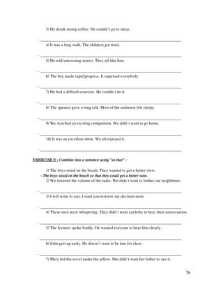 76
3/ He drank strong coffee. He couldn’t go to sleep.
- _____________________________________________________________________
4/ It was a long walk. The children got tired.
- _____________________________________________________________________
5/ He told interesting stories. They all like him.
- _____________________________________________________________________
6/ The boy made rapid progress. It surprised everybody.
- _____________________________________________________________________
7/ He had a difficult exercise. He couldn’t do it.
- _____________________________________________________________________
8/ The speaker gave a long talk. Most of the audience felt sleepy.
- _____________________________________________________________________
9/ We watched an exciting competition. We didn’t want to go home.
- _____________________________________________________________________
10/ It was an excellent show. We all enjoyed it.
- _____________________________________________________________________
EXERCISE E :EXERCISE E :EXERCISE E :EXERCISE E : Combine into a sentence using “so that” :Combine into a sentence using “so that” :Combine into a sentence using “so that” :Combine into a sentence using “so that” :
1/ The boys stood on the beach. They wanted to get a better view.
---- The boys stood on the beach so thatThe boys stood on the beach so thatThe boys stood on the beach so thatThe boys stood on the beach so that they could get a better view.they could get a better view.they could get a better view.they could get a better view.
2/ We lowered the volume of the radio. We didn’t want to bother our neighbours.
- _____________________________________________________________________
3/ I will write to you. I want you to know my decision soon.
- _____________________________________________________________________
4/ These men were whispering. They didn’t want anyboby to hear their conversation.
- _____________________________________________________________________
5/ The lecturer spoke loudly. He wanted eveyone to hear him clearly.
- _____________________________________________________________________
6/ John gets up early. He doesn’t want to be late for class.
- _____________________________________________________________________
7/ Mary hid the novel under the pillow. She didn’t want her father to see it.
 