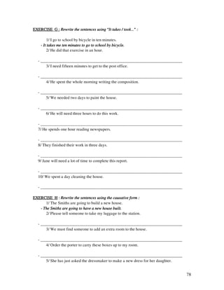 78
EXERCISE G :EXERCISE G :EXERCISE G :EXERCISE G : Rewrite the sentences using “It takes / took…” :Rewrite the sentences using “It takes / took…” :Rewrite the sentences using “It takes / took…” :Rewrite the sentences using “It takes / took…” :
1/ I go to school by bicycle in ten minutes.
---- It takes me ten minutes to go to school by bicycle.It takes me ten minutes to go to school by bicycle.It takes me ten minutes to go to school by bicycle.It takes me ten minutes to go to school by bicycle.
2/ He did that exercise in an hour.
- _____________________________________________________________________
3/ I need fifteen minutes to get to the post office.
- _____________________________________________________________________
4/ He spent the whole morning writing the composition.
- _____________________________________________________________________
5/ We needed two days to paint the house.
- _____________________________________________________________________
6/ He will need three hours to do this work.
- _____________________________________________________________________
7/ He spends one hour reading newspapers.
- _____________________________________________________________________
8/ They finished their work in three days.
- _____________________________________________________________________
9/ Jane will need a lot of time to complete this report.
- _____________________________________________________________________
10/ We spent a day cleaning the house.
- _____________________________________________________________________
EXERCISE HEXERCISE HEXERCISE HEXERCISE H :::: Rewrite the sentences usingRewrite the sentences usingRewrite the sentences usingRewrite the sentences using the causative form :the causative form :the causative form :the causative form :
1/ The Smiths are going to build a new house.
---- The Smiths are going to have a new house built.The Smiths are going to have a new house built.The Smiths are going to have a new house built.The Smiths are going to have a new house built.
2/ Please tell someone to take my luggage to the station.
- _____________________________________________________________________
3/ We must find someone to add an extra room to the house.
- _____________________________________________________________________
4/ Order the porter to carry these boxes up to my room.
- _____________________________________________________________________
5/ She has just asked the dressmaker to make a new dress for her daughter.
 