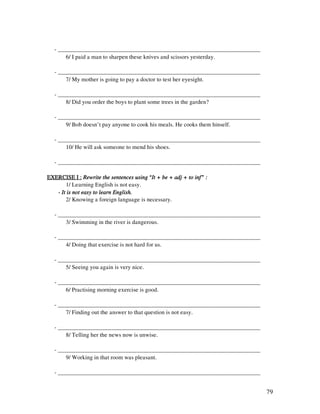 79
- _____________________________________________________________________
6/ I paid a man to sharpen these knives and scissors yesterday.
- _____________________________________________________________________
7/ My mother is going to pay a doctor to test her eyesight.
- _____________________________________________________________________
8/ Did you order the boys to plant some trees in the garden?
- _____________________________________________________________________
9/ Bob doesn’t pay anyone to cook his meals. He cooks them hinself.
- _____________________________________________________________________
10/ He will ask someone to mend his shoes.
- _____________________________________________________________________
EXERCISE I :EXERCISE I :EXERCISE I :EXERCISE I : Rewrite the sentences using “It + be + adj + to inf” :Rewrite the sentences using “It + be + adj + to inf” :Rewrite the sentences using “It + be + adj + to inf” :Rewrite the sentences using “It + be + adj + to inf” :
1/ Learning English is not easy.
---- It is not easy to learn English.It is not easy to learn English.It is not easy to learn English.It is not easy to learn English.
2/ Knowing a foreign language is necessary.
- _____________________________________________________________________
3/ Swimming in the river is dangerous.
- _____________________________________________________________________
4/ Doing that exercise is not hard for us.
- _____________________________________________________________________
5/ Seeing you again is very nice.
- _____________________________________________________________________
6/ Practising morning exercise is good.
- _____________________________________________________________________
7/ Finding out the answer to that question is not easy.
- _____________________________________________________________________
8/ Telling her the news now is unwise.
- _____________________________________________________________________
9/ Working in that room was pleasant.
- _____________________________________________________________________
 