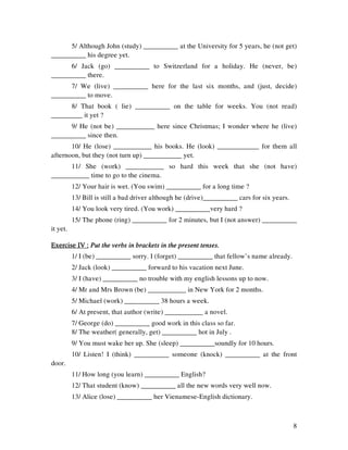 8
5/ Although John (study) __________ at the University for 5 years, he (not get)
__________ his degree yet.
6/ Jack (go) __________ to Switzerland for a holiday. He (never, be)
__________ there.
7/ We (live) __________ here for the last six months, and (just, decide)
__________ to move.
8/ That book ( lie) __________ on the table for weeks. You (not read)
_________ it yet ?
9/ He (not be) ___________ here since Christmas; I wonder where he (live)
__________ since then.
10/ He (lose) ___________ his books. He (look) ____________ for them all
afternoon, but they (not turn up) ___________ yet.
11/ She (work) ___________ so hard this week that she (not have)
___________ time to go to the cinema.
12/ Your hair is wet. (You swim) __________ for a long time ?
13/ Bill is still a bad driver although he (drive)__________ cars for six years.
14/ You look very tired. (You work) __________very hard ?
15/ The phone (ring) __________ for 2 minutes, but I (not answer) __________
it yet.
Exercise IV :Exercise IV :Exercise IV :Exercise IV : Put the verbs in brackets in the present tenses.Put the verbs in brackets in the present tenses.Put the verbs in brackets in the present tenses.Put the verbs in brackets in the present tenses.
1/ I (be) __________ sorry. I (forget) __________ that fellow’s name already.
2/ Jack (look) __________ forward to his vacation next June.
3/ I (have) __________ no trouble with my english lessons up to now.
4/ Mr and Mrs Brown (be) ___________ in New York for 2 months.
5/ Michael (work) __________ 38 hours a week.
6/ At present, that author (write) ___________ a novel.
7/ George (do) __________ good work in this class so far.
8/ The weather( generally, get) __________ hot in July .
9/ You must wake her up. She (sleep) __________soundly for 10 hours.
10/ Listen! I (think) __________ someone (knock) __________ at the front
door.
11/ How long (you learn) __________ English?
12/ That student (know) __________ all the new words very well now.
13/ Alice (lose) __________ her Vienamese-English dictionary.
 