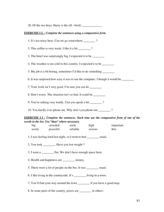 81
20. Of the two boys, Harry is the (ill - bred) _____________ .
EXERCISE J.2. :EXERCISE J.2. :EXERCISE J.2. :EXERCISE J.2. : Complete the sentences using a comparative form.Complete the sentences using a comparative form.Complete the sentences using a comparative form.Complete the sentences using a comparative form.
1. It’s too noisy here. Can we go somewhere ________ ?
2. This coffee is very weak. I like it a bit ________ ?
3. The hotel was surprisingly big. I expected it to be ________
4. The weather is too cold in this country. I expected it to be ________
5. My job is a bit boring, sometimes I’d like to do something ________
6. It was surprised how easy it was to use the computer. I though it would be ________
7. Your work isn’t very good. I’m sure you can do ________
8. Don’t worry. The situation isn’t so bad. It could be ________
9. You’re talking very loudly. Can you speak a bit ________ ?
10. You hardly ever phone me. Why don’t you phone me ________ ?
EXERCISE J.3 :EXERCISE J.3 :EXERCISE J.3 :EXERCISE J.3 : Complete the sentences. Each time use the comparative form of one of theComplete the sentences. Each time use the comparative form of one of theComplete the sentences. Each time use the comparative form of one of theComplete the sentences. Each time use the comparative form of one of the
words in the list. Use “than” where necessary.words in the list. Use “than” where necessary.words in the list. Use “than” where necessary.words in the list. Use “than” where necessary.
big crowded early high important
easily peaceful reliable serious thin
1. I was feeling tired last night, so I went to bed ________ usual.
2. You look ________. Have you lost weight ?
3. I want a ________ flat. We don’t have enough space here.
4. Health and happiness are ________ money.
5. There were a lot of people on the bus. It was ________ usual.
6. I like living in the countryside. It’s ________ living in a town.
7. You’ll find your way around the town ________ if you have a good map.
8. In some parts of the country, prices are ________ in others.
 