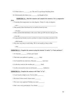 82
9. I’d like to have a ________ car. The one I’ve got keeps breaking down.
10. Unfortunately her illness was ________ we thought at first.
EXERCISE J.4. :EXERCISE J.4. :EXERCISE J.4. :EXERCISE J.4. : Read the situation and complete the sentences. Use a comparativeRead the situation and complete the sentences. Use a comparativeRead the situation and complete the sentences. Use a comparativeRead the situation and complete the sentences. Use a comparative
form.form.form.form.
1. Yesterday the temperature was nine degrees. Today it’s only six degrees.
→ It’s -______________________________________________________
2. The journey takes four hours by car and five hours by train.
→ It takes ___________________________________________________
3. Chris and Joe both did badly in the exam. Chris got 20% but Joe only got 15%.
→ Joe did -______________________________________________________
4. I expected my friends to arrive at about 4 o’clock. In fact they arrived at 2.30.
→ My friends -_________________________________________________
5. We were very busy at work today. We’re not usually as busy as that.
→ We _________________________________________________________
EXERCISE J.5. :EXERCISE J.5. :EXERCISE J.5. :EXERCISE J.5. : Complete the sentences using the structure “er and er” or “more and more”.Complete the sentences using the structure “er and er” or “more and more”.Complete the sentences using the structure “er and er” or “more and more”.Complete the sentences using the structure “er and er” or “more and more”.
1. It’s become ________ to find a job. (hard)
2. That hole your pullover is getting ________. (big)
3. As I waited for my interview, I became ________. (nervous)
4. As the day went on, the weather got ________. (bad)
5. As the conversation went on, he became ________. (talkative)
EXERCISEEXERCISEEXERCISEEXERCISE J.6. :J.6. :J.6. :J.6. : Complete the sentences with “than” or “as”.Complete the sentences with “than” or “as”.Complete the sentences with “than” or “as”.Complete the sentences with “than” or “as”.
1. I can’t reach as high as you. You’re taller ________.
2. He doesn’t know much. I know more ________.
3. We were very surprised. Nobody was more ________.
4. She’s not a very good player. I’m a better ________.
 
