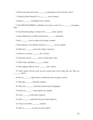 85
2. Women nowadays have more ________ to participate in social activities. (Free)
3. “Hoang Le Nhat Thong Chi” is a ________ novel. (history).
4. He has a ________ for English novels. (prefer)
5. SAI GON GIAI PHONG is published seven days a week. It is a ________ newspaper.
(day)
6. If you burn the garbage, it will give off ________ odour. (poison)
7. Some children have to suffer from life time ________ (abnormal)
8. He is ________ active in spite of his old age. (wonder)
9. The company is very efficient and gives a ________ service. (speed)
10. When did ________ come to the village ? (electric)
11. She has a very busy ________ life. (society)
12. The plane arrived ________ after a violent storm. (safe)
13. Their study is getting on ________ (satisfy)
14. This company offered a lot of ________ jobs. (attract)
15. These snakes will not cause you any serious harm even if they bite you. They are
________ (harm)
16. He was ________ right when he said that the man was guilty. (reason)
17. She looks ________ beautiful. (surpise)
18. They were ________ when they read the result. (disappoint)
19. He has no ________ of leaving the city. (intend)
20. I feel ________ in this book. (interest)
21. John’s ________ improved at his new school. (behave)
21. I’ll give you further ________ (explain)
22. This is a ________ of a previous talk. (repeat)
 