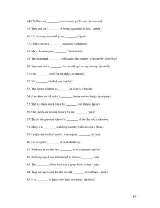 87
44. Children are ________ to overcome problems. (determine)
45. They got the ________ of being successful in life. (satisfy)
46. He is young man with great ________ (expect)
47. I like your new ________ machine. (calculate)
48. May I borrow your ________ ? (calculate)
49. The industrial ________ will lead to the country’s prosperity. (develop)
50. We must make ________ for our old age saving money. (provide)
51. I’m ________ sorry for the delay. (extreme)
52. It’s ________ kind of you. (awful)
53. The doctor told me to ________ in slowly. (breath)
54. It is often useful make a ________ between two things. (compare)
55. She has been worn down by ________ and illness. (poor)
56. Our pupils are raising money for the ________ (poor)
57. This is the greatest scientific ________ of the decade. (achieve)
58. Mary was ________ with long and difficult exercises. (bore)
59. I enjoy the football match. It was quite ________ (excite)
60. He has great ________ in God. (believe)
61. Violence is not the best ________ to an argument. (solve)
62. Not long ago, I was introduced to famous ________ (art)
63. The ________ of his wife was a great blow to him. (lose)
64. Toys are necessary for the mental ________ of children. (grow)
65. It is ________ to have short hair nowadays. (fashion)
 