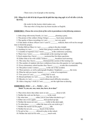 90
- There were a lot of people at the meeting.
[10] : Ñoäng töø coù chuû töø laø ñaïi töø quan heä thì phaûi hoøa hôïp cuøng ngoâi vaø soá vôùi tie[10] : Ñoäng töø coù chuû töø laø ñaïi töø quan heä thì phaûi hoøa hôïp cuøng ngoâi vaø soá vôùi tie[10] : Ñoäng töø coù chuû töø laø ñaïi töø quan heä thì phaûi hoøa hôïp cuøng ngoâi vaø soá vôùi tie[10] : Ñoäng töø coù chuû töø laø ñaïi töø quan heä thì phaûi hoøa hôïp cuøng ngoâi vaø soá vôùi tieàn vò töø cuûaàn vò töø cuûaàn vò töø cuûaàn vò töø cuûa
ñaïi töø aáy.ñaïi töø aáy.ñaïi töø aáy.ñaïi töø aáy.
- He works for the factory which makes cars.
- The man who is living near my house teaches us English.
EXERCISE I :EXERCISE I :EXERCISE I :EXERCISE I : Choose the correct form of the verbs in parentheses in the following sentences.Choose the correct form of the verbs in parentheses in the following sentences.Choose the correct form of the verbs in parentheses in the following sentences.Choose the correct form of the verbs in parentheses in the following sentences.
1. John along with twenty friends, (is / are) ________ planning a party.
2. The picture of the soldiers (bring / brings) ________ back many memories.
3. The quality of these recordings (is / are) ________ not very good.
4. If the duties of these officers (isn’t / aren’t) ________ reduced, there will not be enough
time to finish the project.
5. Neither Bill nor Mary (is / are) ________ going to the play tonight.
6. Anything (is / are) ________ better than going to another movie tonight.
7. A number of reporters (was / were) ________ at the conference yesterday.
8. There (was / were) ________ some people at the meeting last night.
9. Each student (has / have) ________ answered the first three questions.
10. Either John or his wife (make / makes) ________ breakfast each morning.
11. The army (has / have) ________ eliminated this section of the training test.
12. The number of students who have withdrawn from class this quarter (is / are) appalling.
13. Every elementary school teacher (has / have) ________ to take this examination.
14. The police (come / comes) ________ to the site of the accident.
15. These pictures, as well as photograph (brighten / brightens) ________ the room.
16. What he told you (seem / seems) ________ to be of on importance.
17. Tow years (is / are) ________ a long time to wait.
18. Bread and butter (is / are) ________ what she asks for.
19. Measles (is / are) ________ cured without much difficulty nowadays.
20. After a long day’s work (is / are) ________ not the right time to dancing.
EXERCISE II :EXERCISE II :EXERCISE II :EXERCISE II : Either .... or ...Either .... or ...Either .... or ...Either .... or .... Neither ... nor .... Neither ... nor .... Neither ... nor .... Neither ... nor ...
Insert “is, am, are, was, were, has, have, do or does”Insert “is, am, are, was, were, has, have, do or does”Insert “is, am, are, was, were, has, have, do or does”Insert “is, am, are, was, were, has, have, do or does”
1. That clown shows that either snow or rain ________ about to fall.
2. Neither the cock nor the hens ________ in the ward.
3. By what time ________ either you or your father decided to go ?
4. Either one or tow apples ________ been picked up ripe.
5. Neither the moon nor stars ________ visible in this dark night.
6. To what place ________ either the man or his son wish to go ?
7. Neither the master nor his pupils ________ idle.
8. Neither he nor you ________ heard of this before.
9. No girl or boy ________ allowed to play in the school.
10. Neither the man nor his wife ________ much work.
 
