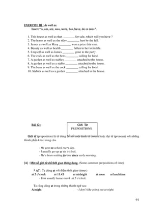 91
EXERCISE III :EXERCISE III :EXERCISE III :EXERCISE III : As well as.As well as.As well as.As well as.
Insert “is, am, are, was, were, has, have, do or does”.Insert “is, am, are, was, were, has, have, do or does”.Insert “is, am, are, was, were, has, have, do or does”.Insert “is, am, are, was, were, has, have, do or does”.
1. This house as well as that ________ for sale, which will you have ?
2. The horse as well as the rider ________ hurt by the fall.
3. James as well as Mary ________ won a prize this term.
4. Beauty as well as health ________ fallen to her lot in life.
5. I myself as well as James ________ gone to the party.
6. The cock as well as the hens ________ calling for food.
7. A garden as well as stables ________ attached to the house.
8. A garden as well as a stable ________ attached to the house.
9. The hens as well as the cock ________ calling for food.
10. Stables as well as a garden ________ attached to the house.
Baøi 12 :Baøi 12 :Baøi 12 :Baøi 12 : Giôùi TöøGiôùi TöøGiôùi TöøGiôùi Töø
PREPOSITIONS
Giôùi töøGiôùi töøGiôùi töøGiôùi töø (preposition) laø töø duøng ñeå noái moät danh töø (noun) hoaëc ñaïi töø (pronoun) vôùi nhöõng
thaønh phaàn khaùc trong caâu.
- He goes totototo school every day.
- I usually get up atatatat six o’clock.
- He’s been waiting forforforfor her sincesincesincesince early morning.
[A] :[A] :[A] :[A] : Moät soá giôùi töø chæ thôøi gian thoâng duïng.Moät soá giôùi töø chæ thôøi gian thoâng duïng.Moät soá giôùi töø chæ thôøi gian thoâng duïng.Moät soá giôùi töø chæ thôøi gian thoâng duïng. (Some common prepositions of time)
* AT :* AT :* AT :* AT : Ta duøng atatatat vôùi ñieåm thôøi gian (times)
at 5 o’clockat 5 o’clockat 5 o’clockat 5 o’clock at 11.45at 11.45at 11.45at 11.45 at midnightat midnightat midnightat midnight at noonat noonat noonat noon at lunchtimeat lunchtimeat lunchtimeat lunchtime
- Tom usually leaves work at 5 o’clock.
Ta cuõng duøng atatatat trong nhöõng thaønh ngöõ sau:
At nightAt nightAt nightAt night - I don’t like going out at night.
 