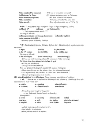 92
At the weekend / at weekendsAt the weekend / at weekendsAt the weekend / at weekendsAt the weekend / at weekends - Will you be here at the weekend?
At Christmas / at EasterAt Christmas / at EasterAt Christmas / at EasterAt Christmas / at Easter - We give each other presents at Christmas.
At the moment / at presentAt the moment / at presentAt the moment / at presentAt the moment / at present - Mr Benn is busy at the moment.
At the same timeAt the same timeAt the same timeAt the same time - Ann and I arrived at the same time.
At the age of…At the age of…At the age of…At the age of… - Tom left school at the age of 16 / at 16.
* ON :* ON :* ON :* ON : Ta duøng onononon vôùi ngaøy trong tuaàn (days) vaø ngaøy trong thaùng (dates)
on March 12on March 12on March 12on March 12thththth
on Fridayon Fridayon Fridayon Friday on Christmas Dayon Christmas Dayon Christmas Dayon Christmas Day
- They got married on March 12th
.
Ta cuõng coù theå noùi :
on Friday morning(s) on Sunday afternoon(s)on Friday morning(s) on Sunday afternoon(s)on Friday morning(s) on Sunday afternoon(s)on Friday morning(s) on Sunday afternoon(s) on Saturdayon Saturdayon Saturdayon Saturday night(s)night(s)night(s)night(s)
on the morning of the fifth …on the morning of the fifth …on the morning of the fifth …on the morning of the fifth …
- I usually go out on Sunday evenings.
* IN* IN* IN* IN : Ta duøng inininin vôùi khoaûng thôøi gian daøi hôn nhö : thaùng (months), naêm (years), muøa
(seasons):
in Aprilin Aprilin Aprilin April in 1968in 1968in 1968in 1968 in (the) winterin (the) winterin (the) winterin (the) winter
in the 18in the 18in the 18in the 18thththth
centurycenturycenturycentury in the 1970sin the 1970sin the 1970sin the 1970s inininin the Middle Agesthe Middle Agesthe Middle Agesthe Middle Ages
Ta cuõng coù theå noùi :
in the morning(s)in the morning(s)in the morning(s)in the morning(s) in the afternoon(s)in the afternoon(s)in the afternoon(s)in the afternoon(s) in the evening(s)in the evening(s)in the evening(s)in the evening(s)
- I’ll see you in the morning.(nhöng I’ll see you on Friday morning.)
Ta khoâng ñöôïc duøng at / on / inat / on / inat / on / inat / on / in tröôùc lastlastlastlast vaø nextnextnextnext:
- I’ll see you next Friday.
- They got married last March.
Neáu sau inininin laø moät khoaûng thôøi gian thì thôøi gian ñoù ôû töông lai:
- The train will leave in a few minutes. (= a few minutes from now)
- Jack’s gone away. He’ll be back in a week. (= a week from now.)
- They are getting married in six months.
[B]:[B]:[B]:[B]: Moät vaøi giôùi töø chæ vò trí thoâng duïng.Moät vaøi giôùi töø chæ vò trí thoâng duïng.Moät vaøi giôùi töø chæ vò trí thoâng duïng.Moät vaøi giôùi töø chæ vò trí thoâng duïng. (Some common prepositions of position)
* AT* AT* AT* AT : Ta duøng atatatat khi ta muoán noùi ai ñoù ñang coù maët taïi moät söï kieän naøo ñoù ñang xaûy
ra (someone is at an event) nhö :
at a partyat a partyat a partyat a party at a meetingat a meetingat a meetingat a meeting at a conferenceat a conferenceat a conferenceat a conference
at a concertat a concertat a concertat a concert at a football matchat a football matchat a football matchat a football match at a cinemaat a cinemaat a cinemaat a cinema
- Were there many people at the party?
- I saw Jack at the football match on Saturday.
Chuùng ta noùi :
at homeat homeat homeat home at universityat universityat universityat university at the seasideat the seasideat the seasideat the seaside in bedin bedin bedin bed
on a farmon a farmon a farmon a farm at workat workat workat work at a statat a statat a statat a stationionionion at sea (on a voyage)at sea (on a voyage)at sea (on a voyage)at sea (on a voyage)
in hospitalin hospitalin hospitalin hospital at schoolat schoolat schoolat school at an airportat an airportat an airportat an airport in prisonin prisonin prisonin prison
- Julia is studying medicine at university.
- Tom’s father is in hospital.
- Have you ever worked on a farm?
 