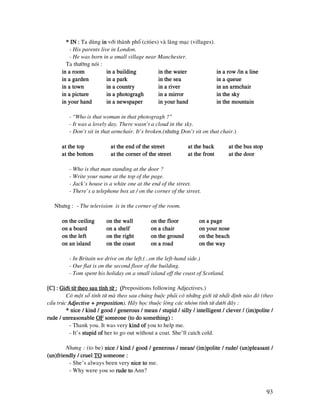 93
* IN :* IN :* IN :* IN : Ta duøng inininin vôùi thaønh phoá (cities) vaø laøng maïc (villages).
- His parents live in London.
- He was born in a small village near Manchester.
Ta thöôøng noùi :
in a roomin a roomin a roomin a room in a buildingin a buildingin a buildingin a building in the waterin the waterin the waterin the water in a row /in a linein a row /in a linein a row /in a linein a row /in a line
in a gardenin a gardenin a gardenin a garden in a parkin a parkin a parkin a park in the seain the seain the seain the sea in a queuein a queuein a queuein a queue
in a townin a townin a townin a town in a countryin a countryin a countryin a country in a riverin a riverin a riverin a river in an armchairin an armchairin an armchairin an armchair
in a picturein a picturein a picturein a picture in a photograghin a photograghin a photograghin a photogragh in a mirrorin a mirrorin a mirrorin a mirror in the skyin the skyin the skyin the sky
in your handin your handin your handin your hand in a newspaperin a newspaperin a newspaperin a newspaper in your handin your handin your handin your hand in the mountainin the mountainin the mountainin the mountain
- “Who is that woman in that photogragh ?”
- It was a lovely day. There wasn’t a cloud in the sky.
- Don’t sit in that armchair. It’s broken.(nhöng Don’t sit on that chair.)
at the topat the topat the topat the top at the end of the streetat the end of the streetat the end of the streetat the end of the street at the backat the backat the backat the back at the bus stopat the bus stopat the bus stopat the bus stop
at the bottomat the bottomat the bottomat the bottom at the corner of the streetat the corner of the streetat the corner of the streetat the corner of the street at the frontat the frontat the frontat the front at the doorat the doorat the doorat the door
- Who is that man standing at the door ?
- Write your name at the top of the page.
- Jack’s house is a white one at the end of the street.
- There’s a telephone box at / on the corner of the street.
Nhöng : - The television is in the corner of the room.
on the ceilingon the ceilingon the ceilingon the ceiling on the wallon the wallon the wallon the wall on the flooron the flooron the flooron the floor on a pageon a pageon a pageon a page
on a boardon a boardon a boardon a board on a shelfon a shelfon a shelfon a shelf on a chaon a chaon a chaon a chairiririr on your noseon your noseon your noseon your nose
on the lefton the lefton the lefton the left on the righton the righton the righton the right on the groundon the groundon the groundon the ground on the beachon the beachon the beachon the beach
on an islandon an islandon an islandon an island on the coaston the coaston the coaston the coast on a roadon a roadon a roadon a road on the wayon the wayon the wayon the way
- In Britain we drive on the left.(…on the left-hand side.)
- Our flat is on the second floor of the building.
- Tom spent his holiday on a small island off the coast of Scotland.
[C] :[C] :[C] :[C] : Giôùi töø theo sau tính töø :Giôùi töø theo sau tính töø :Giôùi töø theo sau tính töø :Giôùi töø theo sau tính töø : ((((Prepositions following Adjectives.)
Coù moät soá tính töø maø theo sau chuùng buoäc phaûi coù nhöõng giôùi töø nhaát ñònh naøo ñoù (theo
caáu truùc Adjective + prepositionAdjective + prepositionAdjective + prepositionAdjective + preposition). Haõy hoïc thuoäc loøng caùc nhoùm tính töø döôùi ñaây :
* nice / kind / good / generous / mean / stupid / silly / intelligent / clever / (im)polite /* nice / kind / good / generous / mean / stupid / silly / intelligent / clever / (im)polite /* nice / kind / good / generous / mean / stupid / silly / intelligent / clever / (im)polite /* nice / kind / good / generous / mean / stupid / silly / intelligent / clever / (im)polite /
rude / unreasonablerude / unreasonablerude / unreasonablerude / unreasonable OFOFOFOF someone (to do something) :someone (to do something) :someone (to do something) :someone (to do something) :
- Thank you. It was very kind ofkind ofkind ofkind of you to help me.
- It’s stupid ofstupid ofstupid ofstupid of her to go out without a coat. She’ll catch cold.
Nhöng : (to be) nice / kind / good / generous / mean/ (im)polite / rude/ (un)pleasant /nice / kind / good / generous / mean/ (im)polite / rude/ (un)pleasant /nice / kind / good / generous / mean/ (im)polite / rude/ (un)pleasant /nice / kind / good / generous / mean/ (im)polite / rude/ (un)pleasant /
(un)friendly / cruel(un)friendly / cruel(un)friendly / cruel(un)friendly / cruel TOTOTOTO someone :someone :someone :someone :
- She’s always been very nice tonice tonice tonice to me.
- Why were you so rude torude torude torude to Ann?
 