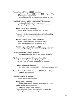 94
**** angry / annoyed / furiousangry / annoyed / furiousangry / annoyed / furiousangry / annoyed / furious ABOUTABOUTABOUTABOUT somethingsomethingsomethingsomething
angry / annoyed / furiousangry / annoyed / furiousangry / annoyed / furiousangry / annoyed / furious WITHWITHWITHWITH someonesomeonesomeonesomeone FORFORFORFOR doing somethingdoing somethingdoing somethingdoing something
- What are you so angry aboutangry aboutangry aboutangry about ?
- They were furious withfurious withfurious withfurious with me forforforfor not inviting them to the party.
* delighted / pleased / satisfied / disappointed* delighted / pleased / satisfied / disappointed* delighted / pleased / satisfied / disappointed* delighted / pleased / satisfied / disappointed WITHWITHWITHWITH ssssomething :omething :omething :omething :
- I was pleased withpleased withpleased withpleased with the present you gave me.
- Were you disappointed withdisappointed withdisappointed withdisappointed with your examination results?
* bored / fed up* bored / fed up* bored / fed up* bored / fed up WITHWITHWITHWITH something :something :something :something :
- You get bored withbored withbored withbored with doing the same thing every day.
* surprised / shocked / amazed / astonished* surprised / shocked / amazed / astonished* surprised / shocked / amazed / astonished* surprised / shocked / amazed / astonished AT / BYAT / BYAT / BYAT / BY ssssomethingomethingomethingomething
- Everybody was very surprised atsurprised atsurprised atsurprised at the news.
* excited / worried / upset* excited / worried / upset* excited / worried / upset* excited / worried / upset ABOUTABOUTABOUTABOUT something :something :something :something :
- Are you excited aboutexcited aboutexcited aboutexcited about going on holiday next week ?
- Ann is upset aboutupset aboutupset aboutupset about not being invited to the party.
* afraid / frightened / terrified / scared* afraid / frightened / terrified / scared* afraid / frightened / terrified / scared* afraid / frightened / terrified / scared OFOFOFOF ssssomeone / something :omeone / something :omeone / something :omeone / something :
- “Are you afraid ofafraid ofafraid ofafraid of dogs ?” – “Yes, I’m terrified ofterrified ofterrified ofterrified of them.”
* proud / ashamed* proud / ashamed* proud / ashamed* proud / ashamed OFOFOFOF someone / something :someone / something :someone / something :someone / something :
- I’m not ashamed ofashamed ofashamed ofashamed of what I did. In fact I’m quite proud ofproud ofproud ofproud of it.”
* jealous / envious / suspicious* jealous / envious / suspicious* jealous / envious / suspicious* jealous / envious / suspicious OFOFOFOF someone / something :someone / something :someone / something :someone / something :
- Why are you always jealous ofjealous ofjealous ofjealous of other paople?
- He didn’t trust me. He was suspicious ofsuspicious ofsuspicious ofsuspicious of my intentions.
* aware / conscious* aware / conscious* aware / conscious* aware / conscious OFOFOFOF something :something :something :something :
- “Did you know they were married ?” – “No, I wasn’t aware ofaware ofaware ofaware of that.”
* good / bad / excellent / brilliant / hopeless* good / bad / excellent / brilliant / hopeless* good / bad / excellent / brilliant / hopeless* good / bad / excellent / brilliant / hopeless ATATATAT (doing) something :(doing) something :(doing) something :(doing) something :
- I’m good atgood atgood atgood at repairing things.
* married / engaged* married / engaged* married / engaged* married / engaged TOTOTOTO someone :someone :someone :someone :
- Linda is married tomarried tomarried tomarried to an American.
* sorry* sorry* sorry* sorry ABOUTABOUTABOUTABOUT something :something :something :something :
- I’m sorry aboutsorry aboutsorry aboutsorry about the noise last night. We were having a party.
Nhöng :Nhöng :Nhöng :Nhöng : sorry FOR doing something :
- I’m sorry forsorry forsorry forsorry for shouting at you yesterday.
Nhöng caùch noùi naøy thì ñöôïc duøng thöôøng hôn : I’m sorry I …I’m sorry I …I’m sorry I …I’m sorry I …
- I’m sorry II’m sorry II’m sorry II’m sorry I shouted at you yesterday.
 
