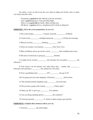 96
Tuy nhieân, coù moät vaøi tính töø maø theo sau chuùng laø nhöõng giôùi töø khaùc nhau vaø nghóa
cuûa chuùng cuõng khaùc nhau:
- Swimming is good forgood forgood forgood for health. (Bôi loäi coù lôïi cho söùc khoeû )
- Jack is good atgood atgood atgood at Japanese. (Jack gioûi tieáng Nhaät)
- Mary is very good withgood withgood withgood with her hands. (Mary raát kheùo tay)
- Mr Brown is good togood togood togood to all of us. (oâng Brown töû teá vôùi taát caû chuùng toâi)
EXERCISE I :EXERCISE I :EXERCISE I :EXERCISE I : Put in the correct prepositioPut in the correct prepositioPut in the correct prepositioPut in the correct prepositions: at, on or in.ns: at, on or in.ns: at, on or in.ns: at, on or in.
1/ The course begins __________ 7 January and ends __________ 10 March.
2/ I went to bed __________ midnight and got up __________ 6.30 the next morning.
3/ Mozart was born __________ Salzburg __________ 1756.
4/ There are usually a lot of parties __________ New Year’s Eve.
5/ Mary and Henry always go out for a meal __________ their wedding anniversary.
6/ The price of electricity is going up __________ October.
7/ I might not be at home __________ the morning. Can you phone __________ the
afternoon ?
8/ Tom doesn’t see his parents very often these days – usually only __________
Christmas and sometimes __________ the summer for a few days.
9/ Tom’s grandfather died __________ 1977 __________ the age of 79.
10/ I’m going out to do some shopping. I’ll be back __________ half an hour.
11/ The doorbell and the telephone rang __________ the same time.
12/ Do you fancy going to the cinema __________ Friday night ?
13/ Hurry up. We’ve got to go __________ five minutes.
14/ Are you doing anything special __________ the weekend ?
15/ Carol got married __________ 17, which is rather young to get married.
EXERCISE II :EXERCISE II :EXERCISE II :EXERCISE II : Complete these sentences with in, at or on.Complete these sentences with in, at or on.Complete these sentences with in, at or on.Complete these sentences with in, at or on.
1/ Turn left __________ the traffic lights.
 