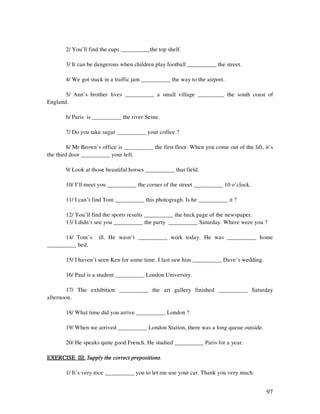 97
2/ You’ll find the cups __________the top shelf.
3/ It can be dangerous when children play football __________ the street.
4/ We got stuck in a traffic jam __________ the way to the airport.
5/ Ann’s brother lives __________ a small village _________ the south coast of
England.
6/ Paris is __________ the river Seine.
7/ Do you take sugar __________ your coffee ?
8/ Mr Brown’s office is __________ the first floor. When you come out of the lift, it’s
the third door __________ your left.
9/ Look at those beautiful horses __________ that field.
10/ I’ll meet you __________ the corner of the street __________ 10 o’clock.
11/ I can’t find Tom __________ this photogragh. Is he __________ it ?
12/ You’ll find the sports results __________ the back page of the newspaper.
13/ I didn’t see you __________ the party __________ Saturday. Where were you ?
14/ Tom’s ill. He wasn’t __________ work today. He was __________ home
__________ bed.
15/ I haven’t seen Ken for some time. I last saw him __________ Dave’s wedding.
16/ Paul is a student __________ London University.
17/ The exhibition __________ the art gallery finished __________ Saturday
afternoon.
18/ What time did you arrive __________ London ?
19/ When we arrived __________ London Station, there was a long queue outside.
20/ He speaks quite good French. He studied __________ Paris for a year.
EXERCISE III:EXERCISE III:EXERCISE III:EXERCISE III: Supply the correct prepositionsSupply the correct prepositionsSupply the correct prepositionsSupply the correct prepositions.
1/ It’s very nice __________ you to let me use your car. Thank you very much.
 