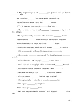 98
2/ Why are you always so rude __________ your parents ? Can’t you be nice
__________ them ?
3/ It wasn’t polite __________ him to leave without saying thank you.
4/ I don’t understand people who are cruel __________ animals.
5/ Why do you always get so annoyed __________ little things ?
6/ The people next door are annoyed __________ us __________ making so much
noise last night.
7/ We enjoyed our holiday but we were rather disappointed __________ the hotel.
8/ I was surprised __________ the way he behaved. It was quite out of character.
9/ She doesn’t often go out at night. She’s afraid __________ the dark.
10/ I’ve been trying to learn Spanish but I’m not satisfied __________ my progress.
11/ Jill starts her new job on Monday. She’s quite excited __________ it.
12/ I was shocked __________ what you said. You should be ashamed __________
yourself.
13/ Did you know that Linda is engaged __________ a friend of mine ?
14/ I had never seen so many people before. I was astonished __________ the crowds.
15/ Bill has been doing the same job for too long. He’s bored __________ it.
16/ These days everybody is aware __________ the dangers of smoking.
17/ Are you still upset __________ what I said to you yesterday ?
18/ She’s quite nice but I wouldn’t like to be married __________ her.
19/ I’m hopeless __________ repairing things.
20/ I’m not very good __________ tennis.
21/ I’d rather not go to an Indian restaurant. I’m not very keen __________ Indian
food.
 