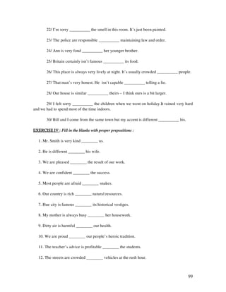 99
22/ I’m sorry __________ the smell in this room. It’s just been painted.
23/ The police are responsible __________ maintaining law and order.
24/ Ann is very fond __________ her younger brother.
25/ Britain certainly isn’t famous __________ its food.
26/ This place is always very lively at night. It’s usually crowded __________ people.
27/ That man’s very honest. He isn’t capable __________ telling a lie.
28/ Our house is similar __________ theirs – I think ours is a bit larger.
29/ I felt sorry __________ the children when we went on holiday.It rained very hard
and we had to spend most of the time indoors.
30/ Bill and I come from the same town but my accent is different __________ his.
EXERCISE IVEXERCISE IVEXERCISE IVEXERCISE IV :::: Fill in the blanks with proper prepositions :Fill in the blanks with proper prepositions :Fill in the blanks with proper prepositions :Fill in the blanks with proper prepositions :
1. Mr. Smith is very kind ________ us.
2. He is different ________ his wife.
3. We are pleased ________ the result of our work.
4. We are confident ________ the success.
5. Most people are afraid ________ snakes.
6. Our country is rich ________ natural resources.
7. Hue city is famous ________ its historical vestiges.
8. My mother is always busy ________ her housework.
9. Dirty air is harmful ________ our health.
10. We are proud ________ our people’s heroic tradition.
11. The teacher’s advice is profitable ________ the students.
12. The streets are crowded ________ vehicles at the rush hour.
 