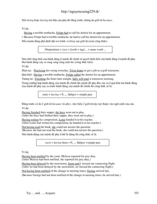 http://nguyencuong229.tk/

NÕu being hoÆc having më ®Çu c©u phô th× ®»ng tr−íc chóng Èn giíi tõ because.

VÝ dô:
  Having a terrible toothache, Felipe had to call his dentist for an appointment.
= Because Felipe had a terrible toothache, he had to call his dentist for an appointment.
NÕu muèn dïng phñ ®Þnh ®Æt not tr−íc verbing sau giíi tõ (xem c«ng thøc).

                    (Preposition) + (not ) +[verb + ing] ... + noun +verb ...


Nªn nhí r»ng thêi cña h nh ®éng ë mÖnh ®Ò chÝnh sÏ quyÕt ®Þnh thêi cña h nh ®éng ë mÖnh ®Ò phô.
Hai h nh ®éng x¶y ra song song cïng mét lóc (c«ng thøc trªn).
VÝ dô:
HiÖn t¹i: Practicing her swing everyday, Tricia hopes to get a job as a golf instructor.
Qu¸ khø : Having a terrible toothache, Felipe called the dentist for an appointment.
T−¬ng lai : Finishing the letter later tonight, Sally will mail it tomorrow morning.
Trong tr−êng hîp h nh ®éng cña mÖnh ®Ò chÝnh lÉn mÖnh ®Ò phô ®Òu x¶y ra ë qu¸ khø m h nh ®éng
cña mÖnh ®Ò phô x¶y ra tr−íc h nh ®éng cña mÖnh ®Ò chÝnh th× c«ng thøc sÏ l :

                  (not) + having + P2 ..., Subject + simple past


§»ng tr−íc cã Èn 2 giíi tõ because v after, viÖc hiÓu 2 giíi tõ n y tuú thuéc v o ng÷ c¶nh cña c©u.
VÝ dô:
Having finished their supper, the boys went out to play.
(After the boys had finihed their supper, they went out to play.)
Having written his composition, Louie handed it to his teacher.
(After Louie had written his composition, he handed it to his teacher.)
Not having read the book, she could not answer the question.
(Because she had not read the book, she could not answer the question.)
NÕu h nh ®éng cña mÖnh ®Ò phô ë thÓ bÞ ®éng th× c«ng thøc sÏ l :

                     (not) + having been + P2 ..., Subject +simple past


VÝ dô:
Having been notified by the court, Melissa reported for jury duty.
(After Melissa had been notified, she reported for jury duty.)
Having been delayed by the snowstorm, Jason and I missed our connecting flight.
(After we had been delayed by the snowstorm, we missed the connecting flight.)
Not having been notified of the change in meeting times, George arrived late.
(Because George had not been notified of the change in meeting times, he arrived late.)




    Try ….and …..Acquire                                                                          101
 