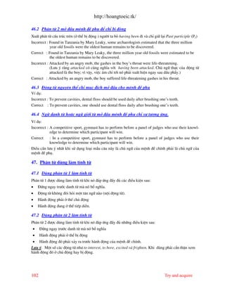 http://hoangtoeic.tk/

46.2 Ph©n tõ 2 më ®Çu mÖnh ®Ò phô ®Ó chØ bÞ ®éng
XuÊt ph¸t tõ cÊu tróc trªn (ë thÓ bÞ ®éng ) ng−êi ta bá having been ®i v chØ gi÷ l¹i Past participle (P2)
Incorrect : Found in Tanzania by Mary Leaky, some archaeologists estimated that the three million
            year old fossils were the oldest human remains to be discovered.
Correct : Found in Tanzania by Mary Leaky, the three million year old fossils were estimated to be
            the oldest human remains to be discovered.
Incorrect : Attacked by an angry mob, the gashes in the boy’s throat were life-threatening.
            (L−u ý r»ng attacked cã cïng nghÜa víi having been attacked. Chñ ng÷ thùc cña ®éng tõ
            attacked l the boy; v× vËy, viÖc ¸m chØ tíi nã ph¶i xuÊt hiÖn ngay sau dÊu phÈy.)
Correct : Attacked by an angry mob, the boy suffered life-threatening gashes in his throat.

46.3 §éng tõ nguyªn thÓ chØ môc ®Ých më ®Çu cho mÖnh ®Ò phô
VÝ dô:
Incorrect : To prevent cavities, dental floss should be used daily after brushing one’s teeth.
Correct : To prevent cavities, one should use dental floss daily after brushing one’s teeth.

46.4 Ng÷ danh tõ hoÆc ng÷ giíi tõ më ®Çu mÖnh ®Ò phô chØ sù t−¬ng øng.
VÝ dô:
Incorrect : A competitive sport, gymnast has to perform before a panel of judges who use their knowl-
            edge to determine which participant will win.
Correct     : In a competitive sport, gymnast has to perform before a panel of judges who use their
            knowledge to determine which participant will win.
§iÒu cÇn l−u ý nhÊt khi sö dông lo¹i mÉu c©u n y l chñ ng÷ cña mÖnh ®Ò chÝnh ph¶i l chñ ng÷ cña
mÖnh ®Ò phô.

47. Ph©n tõ dïng l m tÝnh tõ

47.1 Dïng ph©n tõ 1 l m tÝnh tõ
Ph©n tõ 1 ®−îc dïng l m tÝnh tõ khi nã ®¸p øng ®Çy ®ñ c¸c ®iÒu kiÖn sau:
•   §øng ngay tr−íc danh tõ m nã bæ nghÜa.
•   §éng tõ kh«ng ®ßi hái mét t©n ng÷ n o (néi ®éng tõ).
•   H nh ®éng ph¶i ë thÕ chñ ®éng
•   H nh ®éng ®ang ë thÓ tiÕp diÔn.

47.2 Dïng ph©n tõ 2 l m tÝnh tõ
Ph©n tõ 2 ®−îc dïng l m tÝnh tõ khi nã ®¸p øng ®Çy ®ñ nh÷ng ®iÒu kiÖn sau:
•     §øng ngay tr−íc danh tõ m nã bæ nghÜa
•     H nh ®éng ph¶i ë thÓ bÞ ®éng
 • H nh ®éng ®ã ph¶i x¶y ra tr−íc h nh ®éng cña mÖnh ®Ò chÝnh.
L−u ý: Mét sè c¸c ®éng tõ nh− to interest, to bore, excited v frighten. Khi dïng ph¶i cÈn thËn xem
h nh ®éng ®ã ë chñ ®éng hay bÞ ®éng.




102                                                                                 Try and acquire
 