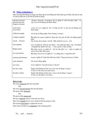 http://nguyencuong229.tk/

48. Thõa (redundancy)
Mét c©u trong ®ã th«ng tin trong c©u ®−îc lÆp l¹i m kh«ng cÇn thiÕt ®−îc gäi l thõa. Sau ®©y l mét
sè côm tõ thõa m ta cÇn biÕt ®Ó tr¸nh sö dông.

Advance forward           advance, proceed, v progress tÊt c¶ nghÜa l “tiÕn lªn phÝa tr−íc”. V×
Proceed forward          vËy, forward l kh«ng cÇn thiÕt (thõa)
Progress forward

return back              return v revert nghÜa l “trë vÒ hoÆc tr¶ l¹i” v× vËy back l kh«ng cÇn
revert back              thiÕt (thõa)

sufficent enough         c¸c tõ n y l ®ång nghÜa. Nªn sö dông 1 trong 2.

compete together         B¶n th©n tõ compete nghÜa l “tham gia v o cuéc thi ®Êu víi nh÷ng ng−êi
                         kh¸c”
reason ... because       C¸c tõ n y chØ ra cïng 1 vÊn ®Ò. MÉu chuÈn l reason... that.

Join together.           Join cã nghÜa l ” ®em l¹i cho nhau”, “s¸t c¸nh bªn nhau”, hay “trë th nh
                         1 bé phËn hay th nh viªn cña ....“ nªn together ë ®©y l thõa.
Repeat again             B¶n th©n repeat cã nghÜa l “ nãi l¹i lÇn n÷a”, (re - lu«n cã nghÜa l
                         again) nªn ë ®©y thõa again.
new innovations          B¶n th©n innovation cã nghÜa l “ 1 ý t−ëng míi, 1 s¸ng kiÕn míi”

matinee performance      matinee nghÜa l ” buæi biÓu diÔn ban chiÒu”. Nªn performance l thõa.

same identical           C¸c tõ n y ®ång nghÜa.

two twins                Twins nghÜa l “ hai anh em hay 2 chÞ em”

the time when            Ng−êi Anh kh«ng nãi the time when m chØ dïng 1 trong 2.
                         VÝ dô: It is the time you must leave.
the place wherre         Ng−êi Anh kh«ng nãi the place where m chØ dïng 1 trong 2.
                         VÝ dô: It is the place I was born.


Mét sè vÝ dô:
The army advanced after the big battle.
        Hay
The army moved forward after the big battle.
The peace talks advanced.
        Hay
The peace talks progressed.
We have sufficent money to buy the new dress.
They have enough time to eat a sandwich before going to work.
The teacher proceeded to explain the lesson.
John and his brother are competing in the running games.



    Try ….and …..Acquire                                                                        103
 