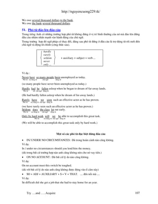 http://nguyencuong229.tk/

We owe several thousand dollars to the bank.
We owe the bank several thousand dollars.

51. Phã tõ ®¶o lªn ®Çu c©u
Trong tiÕng Anh cã nh÷ng tr−êng hîp phã tõ kh«ng ®øng ë vÞ trÝ b×nh th−êng cña nã m ®¶o lªn ®øng
®Çu c©u nh»m nhÊn m¹nh v o h nh ®éng cña chñ ng÷.
Trong tr−êng hîp ®ã ng÷ ph¸p cã thay ®æi, ®»ng sau phã tõ ®øng ë ®Çu c©u l trî ®éng tõ råi míi ®Õn
chñ ng÷ v ®éng tõ chÝnh (c«ng thøc sau).

                          hardly
                          rarely
                          seldom                + auxiliary + subject + verb ...
                          never
                          only ...


VÝ dô :
Never have so many people been unemployed as today.
Phã tõ trî ®éng tõ       chñ ng÷          ®éng tõ

(so many people have never been unemployed as today.)
Hardly had he fallen asleep when he began to dream of far-away lands.
 Phã tõ      t®t chñ ng÷ ®éng tõ

(He had hardly fallen asleep when he dream of far-away lands.)
Rarely have             we    seen such an effective actor as he has proven.
Phã tõ    trî ®éng tõ chñ ng÷ ®éng tõ

(we have rarely seen such an effective actor as he has proven.)
Seldom does the class let out early.
 Phã tõ   trî ®éng tõ   chñ ng÷    ®éng tõ

Only by hard work will               we       be able to accomplish this great task.
               Phã tõ     trî ®éng tõ chñ ng÷ ®éng tõ

(We will be able to accomplish this great task only by hard work.)


                                             Mét sè c¸c phã tõ ®Æc biÖt ®øng ®Çu c©u

• IN/ UNDER NO CIRCUMSTANCES : Dï trong ho n c¶nh n o còng kh«ng.
VÝ dô:
In / under no circumstances should you lend him the money.
(dï trong bÊt cø tr−êng hîp n o anh còng kh«ng nªn cho nã vay tiÒn.)
• ON NO ACCOUNT : Dï bÊt cø lý do n o còng kh«ng.
VÝ dô:
On no account must this switch be toughed.
(dï víi bÊt cø lý do n o anh còng kh«ng ®−îc ®éng v o æ c¾m n y)
• SO + ADJ + AUXILIARY + S + V + THAT. .... ®Õn nçi m ....
VÝ dô:
So difficult did she get a job that she had to stay home for an year.


     Try ….and …..Acquire                                                                     107
 