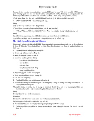 http://hoangtoeic.tk/

So sure of this were the owners that they provided lifeboats for only 950 of its possible 3,500 passen-
gers. (Nh÷ng ng−êi chñ cña con t u ® qu¸ tin t−ëng ®Õn nçi m hä chØ trang bÞ xuång cøu ®¾m cho
950 trong sè 3,500 h nh kh¸ch m con t u cã thÓ t¶i ®−îc - chÝch trong b i ®äc vÒ t u Titanic).
(C« Êy kiÕm ®−îc viÖc l m mét c¸ch khã kh¨n ®Õn nçi c« Êy ® ph¶i ngåi nh 1 n¨m trêi)
• ONLY IN THIS WAY : ChØ cã b»ng c¸ch n y.
VÝ dô:
Only in this way could you solve the problem.
(ChØ cã b»ng c¸ch n y th× cËu míi gi¶i ®−îc vÊn ®Ò hãc bóa n y.)
• NAGATIVE, ... , NOR + AUXILIARY + S + V.... ( ... m còng ch¼ng/ m còng kh«ng ...)
VÝ dô:
He didn’t have any money, nor did he know anybody from whom he could borrow.
( Nã ch¼ng cßn ®ång n o c¶ m nã còng ch¼ng biÕt ai m nã cã thÓ hái vay.)
52. C¸ch chän nh÷ng c©u tr¶ lêi ®óng.
Mét trong 2 b i thi ng÷ ph¸p cña TOEFL ®−îc ®−a ra d−íi d¹ng mét c©u cho s½n cßn bá dë v d−íi ®ã
l 4 c©u ®Ó ®iÒn v o. Trong 4 c©u ®ã chØ cã 1 c©u ®óng. §Ó chän ®−îc c©u ®óng ®ã ta cÇn tiÕn h nh c¸c
b−íc sau:
1. Ph¶i kiÓm tra c¸c lçi ngø ph¸p, bao gåm:
a- Sù ho hîp gi÷a chñ ng÷ v ®éng tõ.
b- ViÖc sö dông c¸c tÝnh tõ v phã tõ.
c- VÞ trÝ cña c¸c bæ ng÷ theo thø tù:
         + chØ ph−¬ng thøc h nh ®éng
         + chØ ®Þa ®iÓm
         + chØ thêi gian
         + chØ ph−¬ng tiÖn h nh ®éng
         + ho n c¶nh h nh ®éng.
d- Sù phèi hîp gi÷a c¸c th× cña ®éng tõ.
e- Xem xÐt viÖc sö dông hîp lý c¸c ®¹i tõ.
f- CÊu tróc c©u song song.
2. Ph¶i lo¹i bá nh÷ng c©u tr¶ lêi mang tÝnh r−êm r
a- Ph¶i lo¹i bá nh÷ng c©u tr¶ lêi bao gåm 1 th nh ng÷ tuy kh«ng sai nh−ng d i, trong khi ®ã l¹i cã 1 tõ
    kh¸c ng¾n h¬n ®Ó thay thÕ.
Nh−ng l−u ý r»ng cã nh÷ng phã tõ kh«ng cã h×nh thøc ®u«i ly hoÆc nÕu cã sÏ mang nghÜa kh¸c, nªn
    ph¶i dïng theo c¸ch : mét côm th nh ng÷ ( nh÷ng tÝnh tõ cã ®u«i ly)
VÝ dô:
Freshly kh¸c víi in a fresh mener (t−¬i).
Minh ho¹
This food is only delicious when eaten in a fresh mener (khi ¨n t−¬i).
He had a dozen fresh-laid egges (trøng võa míi ®Î)
b- Ph¶i tr¸nh nh÷ng c©u tr¶ lêi cã 2 tõ mang cïng mét nghÜa (Redundancy)
3. Ph¶i tr¸nh nh÷ng c©u tr¶ lêi cã nh÷ng tõ vùng kh«ng khíp víi nghÜa cña c©u. §Æc biÖt l c¸c ng÷
   ®éng tõ.


108                                                                              Try and acquire
 