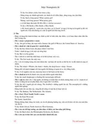 http://hoangtoeic.tk/

           VÝ dô: five dolars a kilo; four times a day.
         - Dïng trong c¸c th nh ng÷ tr−íc c¸c danh tõ sè Ýt ®Õm ®−îc, dïng trong c©u c¶m th¸n.
           VÝ dô: Such a long queue! What a pretty girl!
           Nh−ng: such long queues! What pretty girls.
         - a cã thÓ ®−îc ®Æt tr−íc Mr/Mrs/Miss + tªn hä (surname):
          VÝ dô: a Mr Smith, a Mrs Smith, a Miss Smith.
          a Mr Smith nghÜa l ‘ ng−êi ® n «ng ®−îc gäi l Smith’ v ngô ý l «ng ta l ng−êi l¹ ®èi víi
          ng−êi nãi. Cßn nÕu kh«ng cã a tøc l ng−êi nãi biÕt «ng Smith.
2- The
- §−îc sö dông khi danh tõ ®−îc x¸c ®Þnh cô thÓ vÒ tÝnh chÊt, ®Æc ®iÓm, vÞ trÝ hoÆc ®−îc nh¾c ®Õn lÇn
  thø 2 trong c©u.
- The + noun + preposition + noun.
  VÝ dô : the girl in blue; the man with a banner; the gulf of Mexico; the United States of America.
- The + danh tõ + ®¹i tõ quan hÖ + mÖnh ®Ò phô
  VÝ dô: the boy whom I met; the place where I met him.
- Tr−íc 1 danh tõ ngô ý chØ mét vËt riªng biÖt.
  VÝ dô: She is in the garden.
- The + tÝnh tõ so s¸nh bËc nhÊt hoÆc sè tõ thø tù hoÆc only way.
  VÝ dô : The first week; the only way.
- The + dt sè Ýt t−îng tr−ng cho mét nhãm thó vËt hoÆc ®å vËt th× cã thÓ bá the v ®æi danh tõ sang sè
  nhiÒu.
  VÝ dô: The whale = Whales, the shark = sharks, the deep-freeze = deep - freezes.
  Nh−ng ®èi víi danh tõ man (chØ lo i ng−êi) th× kh«ng cã qu¸n tõ (a, the) ®øng tr−íc.
  VÝ dô: if oil supplies run out, man may have to fall back on the horse.
- The + danh tõ sè Ýt chØ th nh viªn cña mét nhãm ng−êi nhÊt ®Þnh.
  VÝ dô: the small shopkeeper is finding life increasingly difficult.
- The + adj ®¹i diÖn cho 1 líp ng−êi, nã kh«ng cã h×nh th¸i sè nhiÒu nh−ng ®−îc coi l 1 danh tõ sè
  nhiÒu v ®éng tõ sau nã ph¶i ®−îc chia ë ng«i thø 3 sè nhiÒu.
  VÝ dô: the old = ng−êi gi nãi chung; The disabled = nh÷ng ng−êi t n tËt; The unemployed = nh÷ng
  ng−êi thÊt nghiÖp.
- Dïng tr−íc tªn c¸c khu vùc, vïng ® næi tiÕng vÒ mÆt ®Þa lý hoÆc lÞch sö.
  VÝ dô: The Shahara. The Netherlands. The Atlantic.
- The + East / West/ South/ North + noun.
  VÝ dô: the East/ West end.
  The North / South Pole.
  Nh−ng kh«ng ®−îc dïng the tr−íc c¸c tõ chØ ph−¬ng h−íng n y, nÕu nã ®i kÌm víi tªn cña mét khu
  vùc ®Þa lý.
  VÝ dô: South Africal, North Americal, West Germany.
- The + tªn c¸c ®å hîp x−íng, c¸c d n nh¹c cæ ®iÓn, c¸c ban nh¹c phæ th«ng.
  VÝ dô: the Bach choir, the Philadenphia Orchestra, the Beatles.
- The + tªn c¸c tê b¸o lín/ c¸c con tÇu biÓn/ khinh khÝ cÇu.


12                                                                               Try and acquire
 
