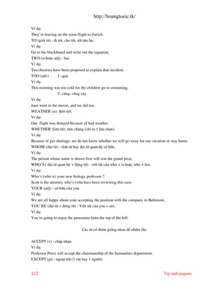 http://hoangtoeic.tk/

VÝ dô:
They’re leaving on the noon flight to Zurich.
TO (giíi tõ) : ®i tíi, cho tíi, tíi tËn lóc.
VÝ dô:
Go to the blackboard and write out the equation.
TWO (n hoÆc adj) - hai.
VÝ dô:
Two theories have been proposed to explain that incident.
TOO (adv)         1- qu¸.
VÝ dô:
This morning was too cold for the children go to swimming.
                  2- còng, còng vËy.
VÝ dô:
Jane went to the movie, and we did too.
WEATHER (n): thêi tiÕt.
VÝ dô:
Our flight was delayed because of bad weather.
WHETHER (liªn tõ): nªn ch¨ng (chØ ra 1 lùa chän).
VÝ dô:
Because of gas shortage, we do not know whether we will go away for our vacation or stay home.
WHOSE (®¹i tõ) - tÝnh tõ hay ®¹i tõ quan hÖ së h÷u.
VÝ dô:
The person whose name is drawn first will win the grand prize.
WHO’S ( ®¹i tõ quan hÖ + ®éng tõ) : viÕt t¾t cña who + is hoÆc who + has.
VÝ dô:
Who’s (who is) your new biology professor ?
Scott is the attorney who’s (who has) been reviewing this case.
YOUR (adj) - së h÷u cña you.
VÝ dô:
We are all happy about your accepting the position with the company in Baltimore.
YOU’RE (®¹i tõ + ®éng tõ) - ViÕt t¾t cña you + are.
VÝ dô:
You’re going to enjoy the panorama from the top of the hill.

                              C¸c tõ cã ®iÓm gièng nhau dÔ nhÇm lÉn.

ACCEPT (v) : chÊp nhËn.
VÝ dô:
Professor Perez will accept the chairmanship of the humanities department.
EXCEPT (gt) : ngo¹i trõ (1 vËt hay 1 ng−êi).


112                                                                            Try and acquire
 