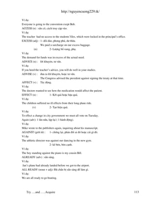 http://nguyencuong229.tk/

VÝ dô:
Everyone is going to the convention exept Bob.
ACCESS (n) : s½n cã, c¸ch truy cËp v o.
VÝ dô:
The teacher had no access to the students’files, which were locked in the principal’s office.
EXCESS (adj) : 1- dåi d o, phong phó, d− thõa.
                 We paid a surcharge on our excess baggage.
           (n)           2- L−îng bæ xung, phô.
VÝ dô:
The demand for funds was in excess of the actual need.
ADVICE (n) : lêi khuyªn, t− vÊn.
VÝ dô:
If you heed the teacher’s advice, you will do well in your studies.
ADVISE (v) : ®−a ra lêi khuyªn, hoÆc t− vÊn.
                 The Congress advised the president against signing the treaty at that time.
AFFECT (v) : T¸c ®éng.
VÝ dô:
The doctors wanted to see how the medication would affect the patient.
EFFECT (n) :             1- KÕt qu¶ hoÆc hËu qu¶.
VÝ dô:
The children suffered no ill effects from their long plane ride.
          (v)            2- T¹o hiÖu qu¶.
VÝ dô:
To effect a change in city government we must all vote on Tuesday.
Again (adv): 1 lÇn n÷a, lÆp l¹i ( 1 h nh ®éng).
VÝ dô:
Mike wrote to the publishers again, inquiring about his manuscript.
AGAINST (giíi tõ) : 1- chèng l¹i, ph¶n ®èi ai ®ã hoÆc c¸i g× ®ã.
VÝ dô:
The athletic director was against our dancing in the new gym.
                         2- kÒ bªn, bªn c¹nh.
VÝ dô:
The boy standing against the piano is my cousin Bill.
ALREADY (adv) : s½n s ng.
VÝ dô:
 Jan’s plane had already landed before we got to the airport.
ALL READY (noun + adj): § chÈn bÞ s½n s ng ®Ó l m g×.
VÝ dô:
We are all ready to go boating.




    Try ….and …..Acquire                                                                        113
 