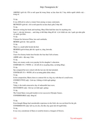 http://hoangtoeic.tk/

AMONG (giíi tõ): ChØ ra mèi quan hÖ trong (hoÆc sù lùa chän tõ) 3 hay nhiÒu ng−êi (nhiÓu vËt) -
trong sè.

VÝ dô:
It was difficult to select a winner from among so many contestants.
BETWEEN (giíi tõ) : chØ ra mèi quan hÖ (sù lùa chän) gi÷a 2 thùc thÓ.
VÝ dô:
Between writing her book and teaching, Mary Ellen had litte time for anything else.
L−u ý : cÊu tróc between ... and còng cã thÓ ®−îc dïng ®Ó chØ vÞ trÝ chÝnh x¸c cña 1 quèc gia n»m gi÷a
c¸c quèc gia kh¸c.
VÝ dô:
ViÖtnam lies between China, laos and cambodia.
BESIDE (giíi tõ) : bªn c¹nh ®ã.
VÝ dô:
There is a small table beside the bed.
BESIDES (giíi tõ hoÆc phã tõ): ngo i ra, còng, h¬n n÷a.
VÝ dô:
I have five history books here besides the four that I left at home.
ASIDE (adv) : ®Æt sang 1 bªn.
VÝ dô:
Harry sets money aside every payday for his daughter’s education.
COMPARE (V) + WITH: so víi (®Ó chØ ra sù gièng nhau, sù t−¬ng ®ång).
VÝ dô:
Sue compared her new school with the last one she had attended.
CONTRAST (V) + WITH: chØ ra sù t−¬ng ph¶n (kh¸c nhau).
VÝ dô:
In her composition, Marta chose to contrast life in a big city with that of a small town.
CONSECUTIVE (adj) : Liªn tôc ( kh«ng cã tÝnh ng¾t qu ng).
VÝ dô:
Today is the tenth consecutive day of unbearable heat wave.
SUCCESSIVE (adj) : liªn tôc (cã tÝnh ng¾t qu ng).
VÝ dô:
The United States won gold medals in two successive Olympic Games.
CONSIDERABLE (adj): ®¸ng kÓ.

VÝ dô:
Even thought Marge had considerable experience in the field, she was not hired for the job.
CONSIDERATE (adj): lÞch sù, ©n cÇn, chu ®¸o, hay quan t©m tíi ng−êi kh¸c.
VÝ dô:
It was very considerate of Harry to send his hostess a bouquet of flowers.



114                                                                              Try and acquire
 