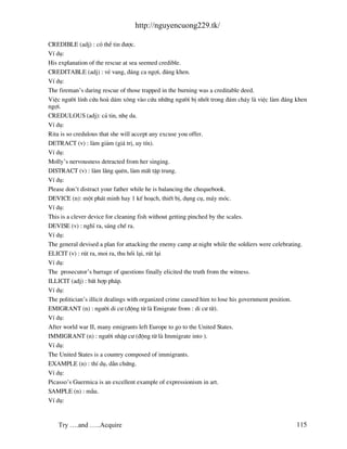 http://nguyencuong229.tk/

CREDIBLE (adj) : cã thÓ tin ®−îc.
VÝ dô:
His explanation of the rescue at sea seemed credible.
CREDITABLE (adj) : vÎ vang, ®¸ng ca ngîi, ®¸ng khen.
VÝ dô:
The fireman’s daring rescue of those trapped in the burning was a creditable deed.
ViÖc ng−êi lÝnh cøu ho¶ d¸m x«ng v o cøu nh÷ng ng−êi bÞ nhèt trong ®¸m ch¸y l viÖc l m ®¸ng khen
ngîi.
CREDULOUS (adj): c¶ tin, nhÑ da.
VÝ dô:
Rita is so credulous that she will accept any excuse you offer.
DETRACT (v) : l m gi¶m (gi¸ trÞ, uy tÝn).
VÝ dô:
Molly’s nervousness detracted from her singing.
DISTRACT (v) : l m l ng quªn, l m mÊt tËp trung.
VÝ dô:
Please don’t distract your father while he is balancing the chequebook.
DEVICE (n): mét ph¸t minh hay 1 kÕ ho¹ch, thiÕt bÞ, dông cô, m¸y mãc.
VÝ dô:
This is a clever device for cleaning fish without getting pinched by the scales.
DEVISE (v) : nghÜ ra, s¸ng chÕ ra.
VÝ dô:
The general devised a plan for attacking the enemy camp at night while the soldiers were celebrating.
ELICIT (v) : rót ra, moi ra, thu håi l¹i, rót l¹i
VÝ dô:
The prosecutor’s barrage of questions finally elicited the truth from the witness.
ILLICIT (adj) : bÊt hîp ph¸p.
VÝ dô:
The politician’s illicit dealings with organized crime caused him to lose his government position.
EMIGRANT (n) : ng−êi di c− (®éng tõ l Emigrate from : di c− tõ).
VÝ dô:
After world war II, many emigrants left Europe to go to the United States.
IMMIGRANT (n) : ng−êi nhËp c− (®éng tõ l Immigrate into ).
VÝ dô:
The United States is a country composed of immigrants.
EXAMPLE (n) : thÝ dô, dÉn chøng.
VÝ dô:
Picasso’s Guermica is an excellent example of expressionism in art.
SAMPLE (n) : mÉu.
VÝ dô:


   Try ….and …..Acquire                                                                          115
 