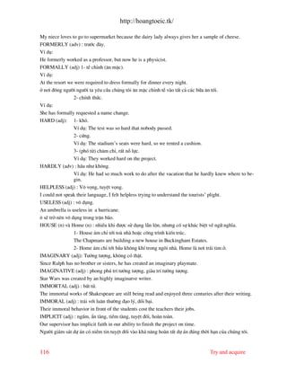 http://hoangtoeic.tk/

My niece loves to go to supermarket because the dairy lady always gives her a sample of cheese.
FORMERLY (adv) : tr−íc ®©y.
VÝ dô:
He formerly worked as a professor, but now he is a physicist.
FORMALLY (adj) 1- tÒ chØnh (¨n mÆc).
VÝ dô:
At the resort we were required to dress formally for dinner every night.
ë n¬i ®«ng ng−êi ng−êi ta yªu cÇu chóng t«i ¨n mÆc chØnh tÒ v o tÊt c¶ c¸c b÷a ¨n tèi.
                 2- chÝnh thøc.
VÝ dô:
She has formally requested a name change.
HARD (adj): 1- khã.
                 VÝ dô: The test was so hard that nobody passed.
                 2- cøng.
                 VÝ dô: The stadium’s seats were hard, so we rented a cushion.
                 3- (phã tõ) ch¨m chØ, rÊt nç lùc.
                 VÝ dô: They worked hard on the project.
HARDLY (adv) : hÇu nh− kh«ng.
                 VÝ dô: He had so much work to do after the vacation that he hardly knew where to be-
                 gin.
HELPLESS (adj) : V« väng, tuyÖt väng.
I could not speak their language, I felt helpless trying to understand the tourists’ plight.
USELESS (adj) : v« dông.
An umbrella is useless in a hurricane.
« sÏ trë nªn v« dông trong trËn b o.
HOUSE (n) v Home (n) : nhiÒu khi ®−îc sö dông lÉn lén, nh−ng cã sù kh¸c biÖt vÒ ng÷ nghÜa.
                 1- House ¸m chØ tíi to nh hoÆc c«ng tr×nh kiÕn tróc.
                 The Chapmans are building a new house in Buckingham Estates.
                 2- Home ¸m chØ tíi bÇu kh«ng khÝ trong ng«i nh . Home l n¬i tr¸i tim ë.
IMAGINARY (adj): T−ëng t−îng, kh«ng cã thËt.
Since Ralph has no brother or sisters, he has created an imaginary playmate.
IMAGINATIVE (adj) : phong phó trÝ t−ëng t−îng, gi u trÝ t−ëng t−îng.
Star Wars was created by an highly imaginatve writer.
IMMORTAL (adj) : bÊt tö.
The immortal works of Shakespeare are still being read and enjoyed three centuries after their writing.
IMMORAL (adj) : tr¸i víi lu©n th−êng ®¹o lý, ®åi b¹i.
Their immoral behavior in front of the students cost the teachers their jobs.
IMPLICIT (adj) : ngÇm, Èn t ng, tiÒm t ng, tuyÖt ®èi, ho n to n.
Our supervisor has implicit faith in our ability to finish the project on time.
Ng−êi gi¸m s¸t dù ¸n cã niÒm tin tuyÖt ®èi v o kh¶ n¨ng ho n tÊt dù ¸n ®óng thêi h¹n cña chóng t«i.


116                                                                              Try and acquire
 