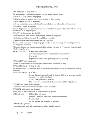 http://nguyencuong229.tk/

EXPLICIT (adj) : râ r ng, chÝnh x¸c.
The professor gave explicit instructions for carrying out the research project.
INDUSTRIAL (adj) : [thuéc] c«ng nghiÖp.
Paul had an industrial accident and wa in the hospital for three months.
INDUSTRIOUS (adj): cÇn cï, siªng n¨ng.
Mark was such an industrious student that he received a four-year scholarship to the university.
INFLICT (v) : kÕt ¸n, b¾t ph¶i chÞu.
Because the prisoners had created a riot and had assaulted several guards, the warden inflicted several
punishments on all the participants.
AFFLICT (v) : l m sÇu n o, l m ®au khæ.
During the Middle Ages, millions of people were afflicted by the plague.
(v o thêi trung cæ, h ng triÖu ng−êi ® bÞ ng bÖnh v× n¹n dÞch.)
INSPIRATION (n): c¶m høng (s¸ng t¹o, häc tËp, kh¸m ph¸).
Thomas A. Edison, inventor of the phonograph, said that an idea was ninety-nine percent perspiration
and one percent inspiration.
(Thomas A. Edison, nh ph¸t minh ra chiÕc kÌn, nãi r»ng 1 ý t−ëng l 99% må h«i c«ng søc v chØ
1% c¶m høng s¸ng t¹o).
ASPIRATION (n) :         1- kh¸t väng, nguyÖn väng.
                         Gail’s lifelong aspiration has been that of becoming a doctor.
                         2- sù hÝt thë.
                         To pronounce certain words, proper aspiration is necessary.
INTELLIGENT (adj) : th«ng minh.
Dan was so intelligent that he received good grades without ever having to study.
INTELLIGIBLE (adj) : dÔ d ng, dÔ hiÓu.
The science teacher’s explanations were so intelligible that students had no problems doing their as-
signments.
INTELLECTUAL (n) : 1- trÝ thøc.
                         Because Fabian is an intellectual, he finds it difficult to associate with his
                         classmates who are less intelligent.
                         2- (adj): kh«n ngoan, t i trÝ, uyªn b¸c.
                         John was involved in an intellectual conversation with his old professor.
INTENSE (adj) : m¹nh, d÷ déi, m nh liÖt.
Last winter’s intense cold almost depleted the natural gas supply.
INTENSIVE (adj) : m¹nh, s©u, tËp trung.
Before going to Mexico, Phil took an intensive course in Spanish.
LATE (adj, adv):         1-kh«ng ®óng giê, muén.
                         Professor Carmichael hates to see his students arrive late.
                         2- (adj) qu¸ cè.
                         Her late husband was the author of that book.
LATELY (adv) : gÇn ®©y.
I haven’t seen Burt lately. He must be extremely busy with his research.


    Try ….and …..Acquire                                                                          117
 
